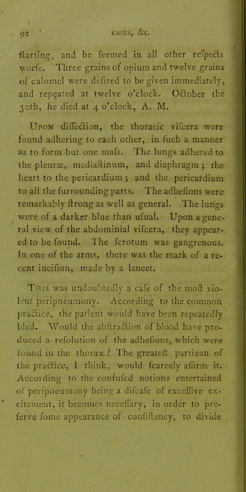 starting, and he feemed in all other refpect.s worfe. Three grains of opium and twelve grains of calomel were defired to be given immediately, and repeated at twelve o'clock. October the 30th, he died at 4 o'clock, A. M. Upon difle&ion, the thoracic vifcera were found adhering to each other, in fuch a manner as to form but one mafs. The lungs adhered to the pleuras, mediaftinum, and diaphragm ; the heart to the pericardium ; and the pericardium to all the furrounding parts. The adhefions were remarkably ftrong as well as general. The lungs were of a darker blue than ufual. Upon a gene- ral view of the abdominial vifcera, they appear- ed to be found. The fcrotum was gangrenous. In one of the arms, there was the mark of a re* cent incifion, made by a lancet. This was undoubtedly a cafe of the mod vio- lent peripneumony. According to the common practice, the patient would have been repeatedly bled. Would the abftraclion of blood have pro- duced a- resolution of the adhefions, which were found in the thorax ? The greateft partizan of the practice, I think, would fcarcely affirm it. According to the confufed notions entertained of peripneumony being a difeafe of exceffive ex- citement, it becomes neceffary, in order to pre- ferve fome appearance of confiflency, to divide