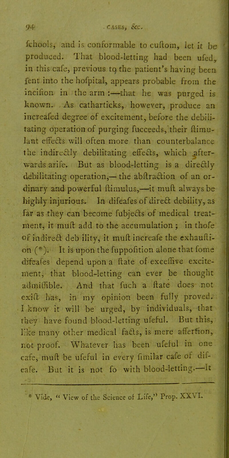 ichools, and is conformable to cultom, let it be produced. That blood-letting had been ufed, in this cafe, previous to, the patient's having been fent into the hofpital, appears probable from the incifion in the arm :—that he was purged is known. As catharticks, however, produce an increafed degree of excitement, before the debili- tating operation of purging fucceeds, their ftimu- Iant effects will often more than counterbalance the indirectly debilitating effects, which after- wards arife. But as blood-letting is a directly debilitating operation,— the abitraction of an or- dinary and powerful ftimulus,—it muft always be highly injurious. In difeafes of direct debility, as far as they can become fubjects of medical treat- ment, it muff add to the accumulation ; in thofe of indirect deb ility, it mult increafe the exhaufti- on (*). It is upon the fuppofition alone that fome difeafes depend upon a ftate of exceffive excite- ment, that blood-letting can ever be thought admiffible. And that fuch a ftate does not exift has, in my opinion been fully proved. I know it will be urged, by individuals, that they have found blood-letting ufeful. But this, like many other medical facts, is mere afferfion, not proof. Whatever has been ufeful in one cafe, muft be ufeful in every fnnilar cafe of dif- eafe. But it is not fo with blood-letting.—It * Vide, « View of the Science of Life,'* Prop. XXVI.