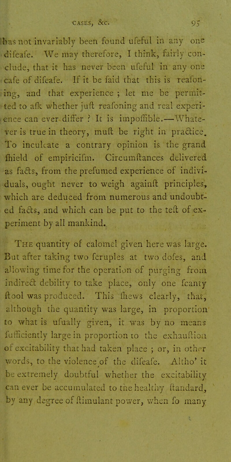 Hta.s not invariably been found ufeful in any one • difeafe. We may therefore, I think, fairly con- clude, that it has never been ufeful in any one j cafe of difeafe. If it be faid that this is Teafon- ing, and that experience ; let me be pterniit- I ted to afk whether jufl reafoning and real experi- ence can ever differ ? It is impoffible.—Whate- ver is true in theory, mud be right in practice. To inculcate a contrary opinion is the grand ftiield of empiricifm. Circumftances delivered as facts, from the prefumed experience of indivi- duals, ought never to weigh againfl: principles, which are deduced from numerous and undoubt- ed facts, and which can be put to the tell of ex- periment by all mankind. The quantity of calomel given here was large. But after taking two fcruples at two dofes, and allowing time for the operation of purging from indirect debility to take place, only one fcanty ftool was produced. This mews clearly, that, although the quantity was large, in proportion to what is ufually given, it was by no means fufficiently large in proportion to the exhauftion of excitability that had taken place ; or, in other words, to the violence of the difeafe. Altho' it be extremely doubtful whether the excitability can ever be accumulated to the healthy ftandard, by any degree of flimulant power, when fo many