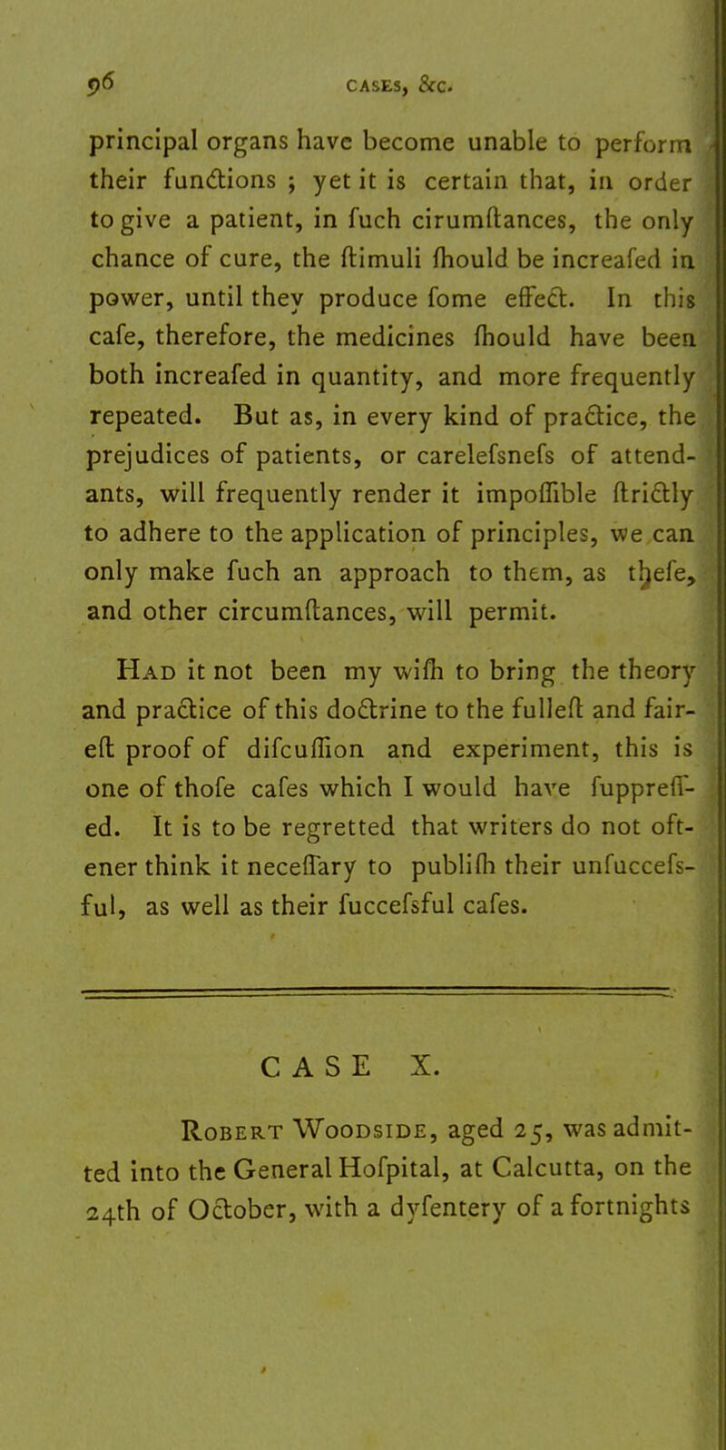 principal organs have become unable to perform their functions ; yet it is certain that, in order to give a patient, in fuch cirumftances, the only chance of cure, the ftimuli mould be increafed in power, until they produce fome effect. In this cafe, therefore, the medicines mould have been both increafed in quantity, and more frequently repeated. But as, in every kind of practice, the prejudices of patients, or carelefsnefs of attend- ants, will frequently render it impomble ftrictly to adhere to the application of principles, we can only make fuch an approach to them, as ttjefe, and other circumftances, will permit. Had it not been my wifh to bring the theory and practice of this doctrine to the fulled and fair- ed proof of difcuffion and experiment, this is one of thofe cafes which I would have fupprefT- ed. It is to be regretted that writers do not oft- ener think it neceffary to publifh their unfuccefs- ful, as well as their fuccefsful cafes. CASE X. Robert Woodside, aged 25, was admit- ted into the General Hofpital, at Calcutta, on the 24th of October, with a dyfentery of a fortnights