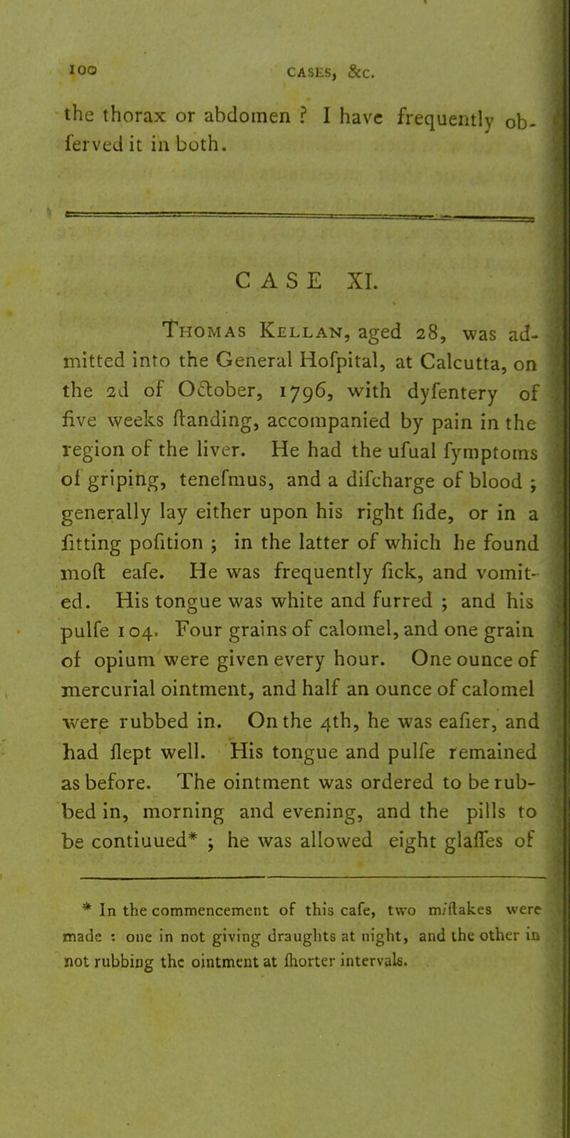 the thorax or abdomen ? I have frequently ob ferved it in both. CASE XL Thomas Kellan, aged 28, was ad- mitted into the General Hofpital, at Calcutta, on the 2d of October, 1796, with dyfentery of five weeks (landing, accompanied by pain in the region of the liver. He had the ufual fymptoms of griping, tenefmus, and a difcharge of blood ; generally lay either upon his right fide, or in a fitting pofition ; in the latter of which he found mod eafe. He was frequently fick, and vomit- ed. His tongue was white and furred ; and his pulfe 104. Four grains of calomel, and one grain of opium were given every hour. One ounce of mercurial ointment, and half an ounce of calomel were rubbed in. On the 4th, he was eafier, and had flept well. His tongue and pulfe remained as before. The ointment was ordered to be rub- bed in, morning and evening, and the pills to be contiuued* ; he was allowed eight glaffes of * In the commencement of this cafe, two m/ilakes were made : one in not giving draughts at night, and the other in not rubbing the ointment at fhorter intervals.