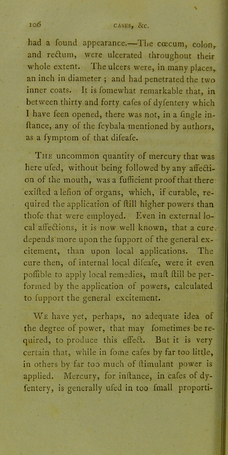 had a found appearance.—The ccecum, colon, and rettum, were ulcerated throughout their whole extent. The ulcers were, in many places,, an inch in diameter ; and had penetrated the two inner coats. It is fomewhat remarkable that, in between thirty and forty cafes of dyfentery which I have feen opened, there was not, in a fingle in- ftance, any of the fcybala mentioned by authors, as a fymptom of that difeafe. The uncommon quantity of mercury that was here ufed, without being followed by any affecti- on of the mouth, was a fufficient proof that there exifted alefion of organs, which, if curable, re- quired the application of ftill higher powers than thofe that were employed. Even in external lo- cal affections, it is noW well known, that a cure depends more upon the fupport of the general ex- citement, than upon local applications. The cure then, of internal local difeafe, were it even poffible to apply local remedies, mud ftill be per- formed by the application of powers, calculated to fupport the general excitement. We have yet, perhaps, no adequate idea of the degree of power, that may fometimes be re- quired, to produce this effect. But it is very certain that, while in fome cafes by far too little, in others by far too much of ftimulant power is applied. Mercury, for inftance, in cafes of dy- fentery, is generally ufed in too fmall proporti-