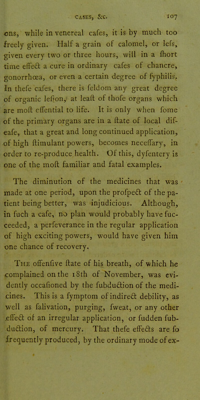 ons, while in venereal cafes, it is by much too freely given. Half a grain of calomel, or lefs, given every two or three hours, will in a fhort time effect: a cure in ordinary cafes of chancre, gonorrhoea, or even a certain degree of fyphilis. In thefe cafes, there is feldom any great degree of organic lefion, at lead of thofe organs which are moft effential to life. It is only when fome of the primary organs are in a ftate of local dif- eafe, that a great and long continued application, of high ftimulant powers, becomes neceffary, in order to re-produce health. Of this, dyfentery is one of the moft familiar and fatal examples. The diminution of the medicines that was made at one period, upon the profpect of the pa- tient being better, was injudicious. Although, in fuch a cafe, no plan would probably have fuc- ceeded, a perfeverance in the regular application of high exciting powers, would have given him one chance of recovery. The offenfive ftate of his breath, of which he ■complained on the 18th of November, was evi- dently occafioned by the fubduction of the medi- cines. This is a fymptom of indirect debility, as well as falivation, purging, fweat, or any other .effect of an irregular application, or fudden fub- duction, of mercury. That thefe effects are fo frequently produced, by the ordinary mode of ex-