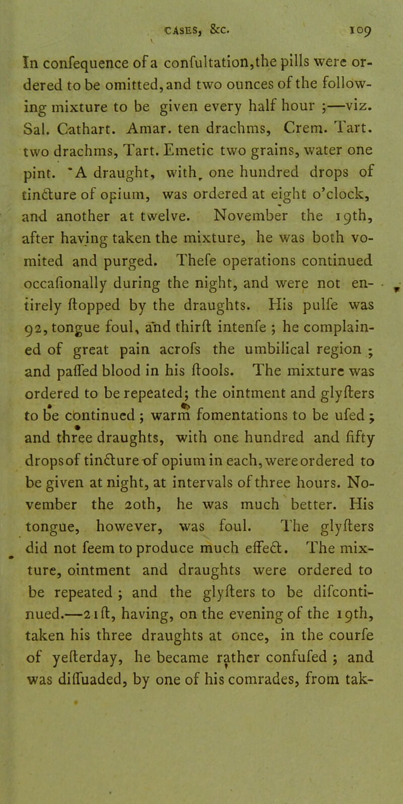 In confequence of a confultation,the pills were or- dered to be omitted, and two ounces of the follow- ing mixture to be given every half hour ;—viz. Sal. Cathart. Amar. ten drachms, Crem. Tart, two drachms, Tart. Emetic two grains, water one pint. *A draught, with, one hundred drops of tincture of opium, was ordered at eight o'clock, and another at twelve. November the 19th, after having taken the mixture, he was both vo- mited and purged. Thefe operations continued occafionally during the night, and were not en- r tirely flopped by the draughts. His pulfe was 92, tongue foul, and thirft intenfe ; he complain- ed of great pain acrofs the umbilical region • and palTed blood in his (tools. The mixture was ordered to be repeated; the ointment and glyiters to be continued ; warm fomentations to be ufed ; and three draughts, with one hundred and fifty dropsof tindture-of opium in each, were ordered to be given at night, at intervals of three hours. No- vember the 20th, he was much better. His tongue, however, was foul. The glyfters did not feem to produce much efFecl:. The mix- ture, ointment and draughts were ordered to be repeated ; and the glyfters to be difconti- nued.—21 ft, having, on the evening of the 19th, taken his three draughts at once, in the courfe of yefterday, he became rather confufed ; and was diffuaded, by one of his comrades, from tak-