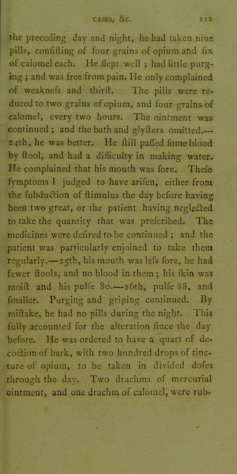 the preceding day and night, he had taken nine pills, confiding of four grains of opium and fix of calomel each. He flept well ; had little purg- ing ; and was free from pain. He only complained of weaknefs and thirfl. The pills were re- duced to two grains of opium, and four grains of calomel, every two hours. The ointment was continued ; and the bath and glyfters omitted.— 24th, he was better. He (till parted fome blood by (tool, and had a difficulty in making water. He complained that his mouth was fore. Thefe fymptoms I judged to have arifen, either from the fubduclion of ftimulus the day before having been two great, or the patient having neglected, to take the quantity that was prefcribed. The medicines were defired to be continued ; and the patient was particularly enjoined to take them regularly.—25th, his mouth was lefs fore, he had fewer (tools, and no blood in them ; his (kin was moid and his pulfe 80.—26th, pulfe 88, and fmaller. Purging and griping continued. By miftake, he had no pills during the night. This fully accounted for the alteration fince the day before. He was ordered to have a quart of de- coction of bark, with two hundred drops of tinc- ture of opium, to be taken in divided dofes through the day. Two drachms of mercurial ointment, and one drachm of calomel, were rub-