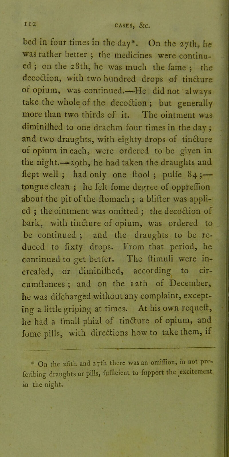 bed in four times in the day*. On the 27th, he was rather better ; the medicines were continu- ed ; on the 28th, he was much the fame ; the decoction, with two hundred drops of tincture of opium, was continued.—He did not always take the whole of the decoction ; but generally more than two thirds of it. The ointment was diminished to one drachm four times in the day ; and two draughts, with eighty drops of tincture of opium in each, were ordered to be given in the night.—-29th, he had taken the draughts and flept well ; had only one (tool ; pulfe 84 ;— tongue clean ; he felt fome degree of oppreflion about the pit of the ftomach ; a blifter was appli- ed ; the ointment was omitted ; the decoction of bark, with tincture of opium, was ordered to be continued ; and the draughts to be re- duced to fixty drops. From that period, he continued to get better. The {timuli were in- creafed, or diminiflied, according to cir- cumftances ; and on the 12th of December, he was difcharged without any complaint, except- ing a little griping at times. At his own requeft, he had a fmall phial of tincture of opium, and fome pills, with directions how to take them, if * On the 26th and 27th there was an omiffion, in not pre- ferring draughts or pills, fufilcient to fupport the excitement in the night.