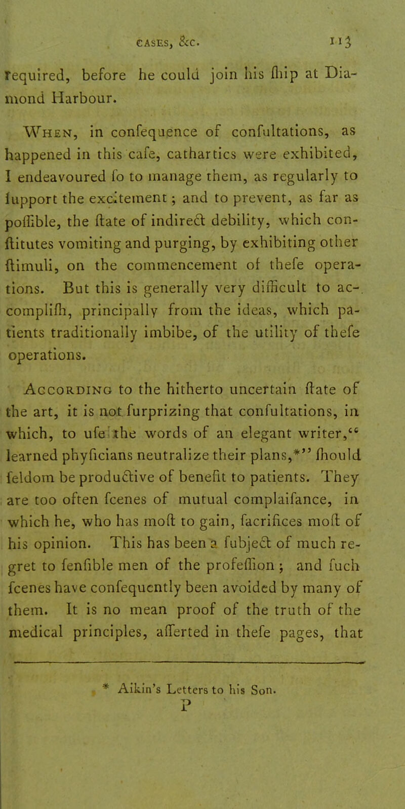 CASES, BcC Il3 required, before he could join his fliip at Dia- mond Harbour. When, in confequence of confuhations, as happened in this cafe, cathartics were exhibited, I endeavoured fo to manage them, as regularly to hipport the excitement; and to prevent, as far as poffible, the (late of indirect debility, which con- jfiitutes vomiting and purging, by exhibiting other ftimuli, on the commencement of thefe opera- tions. But this is generally very difficult to ac-. complifh, principally from the ideas, which pa- tients traditionally imbibe, of the utility of thefe operations. According to the hitherto uncertain ffate of the art, it is not furprizing that confuhations, in which, to ufe the words of an elegant writer,tc learned phyficians neutralize their plans,* mould feldom be productive of benefit to patients. They are too often fcenes of mutual complaifance, in which he, who has mod to gain, facrifices mod of his opinion. This has been a fubject of much re- gret to fenfible men of the profeffion ; and fuch fcenes have confequcntly been avoided by many of them. It is no mean proof of the truth of the medical principles, afferted in thefe pages, that * Aikin's Letters to his Son.