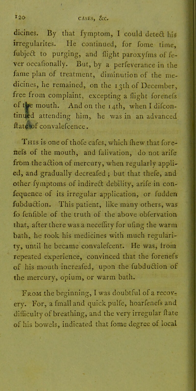 dicines. By that fymptom, I could detect hit irregularites. He continued, for fome time, fubjecT: to purging, and flight paroxyfms of fe- ver occafionally. But, by a perfeverance in the fame plan of treatment, diminution of the me- dicines, he remained, on the 13th of December, free from complaint, excepting a flight forenefs of tbe mouth. And on the 14th, when I difcon- tinipd attending him, he v/as in an advanced ftat^bf convalescence. This is one of thofe cafes, which fhew that fore- nefs of the mouth, and falivation, do not arife from the action of mercury, when regularly appli- ed, and gradually decreafed ; but that thefe, and other fymptoms of indirect debility, arife in con- fequence of its irregular application, or fudden fubdu&ion. This patient, like many others, was fo fenfible of the truth of the above obfervation that, after there was a neceflity for ufing the warm bath, he took his medicines with much regulari- ty, until he became convalefcent. He waSj from repeated experience, convinced that the forenefs of his mouth increafed, upon the fubduclion of the mercury, opium, or warm bath. From the beginning, I was doubtful of a recov- ery. For, a fmall and quick pulfe, hoarfenefs and difficulty of breathing, and the very irregular ftate of his bowels, indicated that fome degree of local