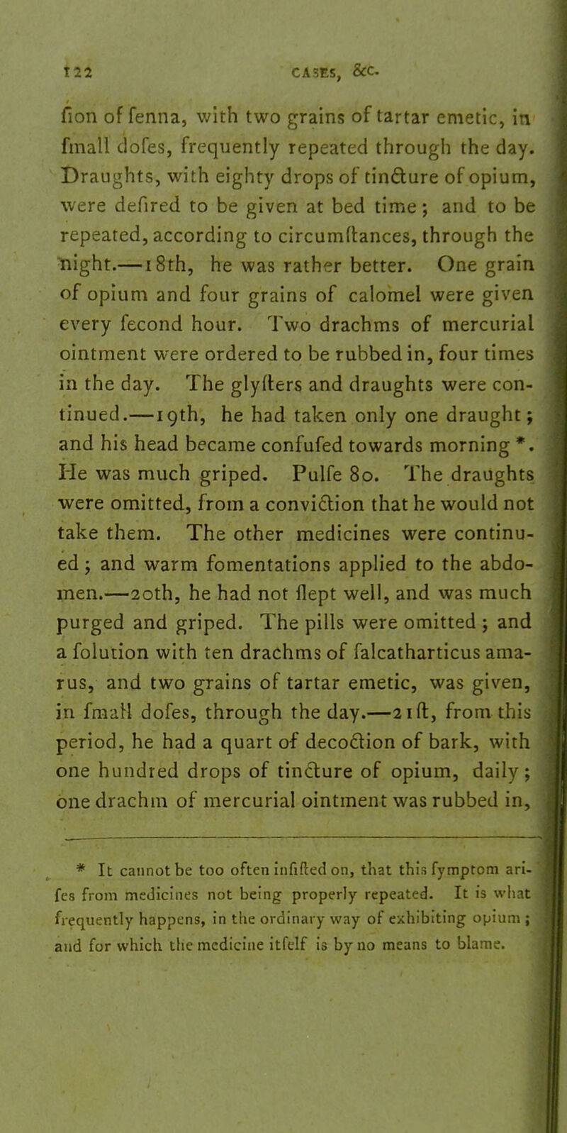 T22 CASES, SCC. fion of fenna, with two grains of tartar emetic, in fmall dofes, frequently repeated through the day. Draughts, with eighty drops of tincture of opium, were defired to be given at bed time; and to be repeated, according to circumdances, through the rnight.—18th, he was rather better. One grain of opium and four grains of calomel were given every fecond hour. Two drachms of mercurial ointment were ordered to be rubbed in, four times in the day. The glyfters and draughts were con- tinued.— 19th, he had taken only one draught; and his head became confufed towards morning *. He was much griped. Pulfe 80. The draughts were omitted, from a conviction that he would not take them. The other medicines were continu- ed ; and warm fomentations applied to the abdo- men.—20th, he had not flept well, and was much purged and griped. The pills were omitted j and a folution with ten drachms of falcatharticus ama- rus, and two grains of tartar emetic, was given, in frnaH dofes, through the day.—21ft, from this period, he had a quart of decoction of bark, with one hundred drops of tincture of opium, daily; one drachm of mercurial ointment was rubbed in, * It cannot be too often infifted on, that thisfymptom ari- fes from medicines not being properly repeated. It is what frequently happens, in the ordinary way of exhibiting opium ; and for which the medicine itfelf is by no means to blame.