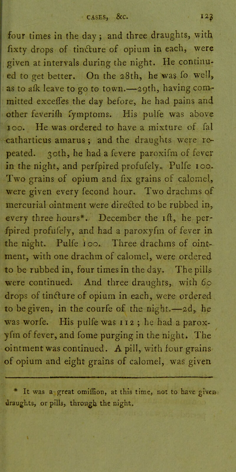 four times in the day ; and three draughts, with fixty drops of tincture of opium in each, were given at intervals during the night. He continu- ed to get better. On the 28th, he was fo well, as to afk leave to go to town.—29th, having com- mitted excefles the day before, he had pains and other feverifli fymptoms. His pulfe was above 100. He was ordered to have a mixture of fal catharticus amarus; and the draughts were re- peated. 30th, he had a fevere paroxifm of fever in the night, and perfpired profufely.. Pulfe 100. Two grains of opium and fix grains of calomel, were given every fecond hour. Two drachms of mercurial ointment were directed to be rubbed in, every three hours*. December the ift, he per- fpired profufely, and had a paroxyfm of fever in the night. Pulfe j 00.. Three drachms of oint- ment, with one drachm of calomel, were ordered to be rubbed in, four times in the day. The pills were continued. And three draughts, with 60 drops of tincture of opium in each, were ordered to be given, in the courfe of the night.—2d, he was worfe. His pulfe was 112; he had a parox- yfm of fever, and fome purging in the night. The ointment was continued. A pill, with four grains of opium and eight grains of calomel, was given * It was a great omiffion, at this time, not to have given draughts, or pills, through the night.