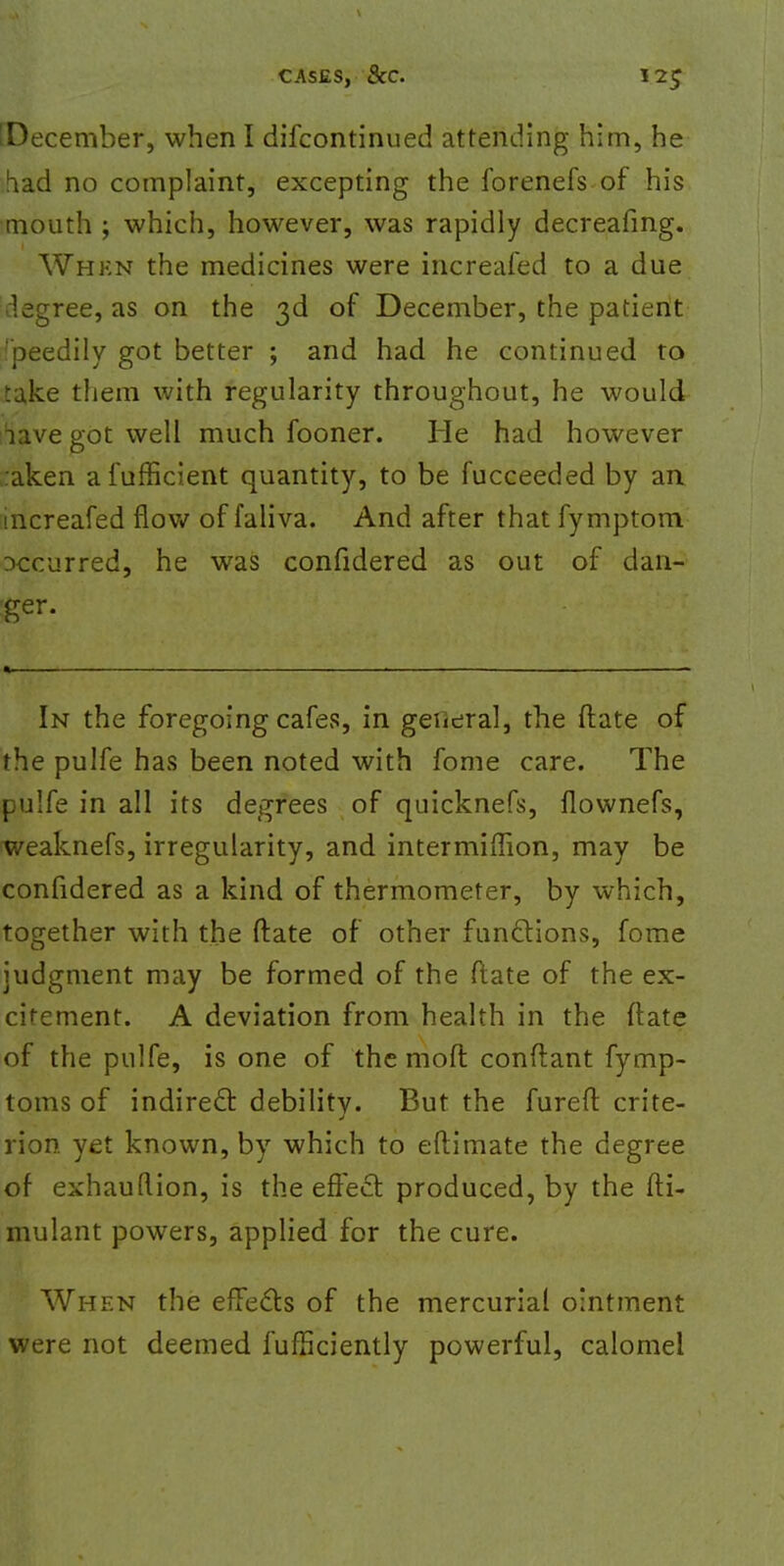 ^December, when I difcontinued attending him, he bad no complaint, excepting the forenefs of his mouth ; which, however, was rapidly decreafmg. Whkn the medicines were increafed to a due degree, as on the 3d of December, the patient 'peedily got better ; and had he continued to take them with regularity throughout, he would iave got well much fooner. He had however :aken afufficient quantity, to be fucceeded by an increafed flow of faliva. And after that fymptom occurred, he was confidered as out of dan- ger. In the foregoing cafes, in general, the ftate of the pulfe has been noted with fome care. The pulfe in all its degrees of quicknefs, flownefs, weaknefs, irregularity, and intermiffion, may be confidered as a kind of thermometer, by which, together with the ftate of other functions, fome judgment may be formed of the ftate of the ex- crement. A deviation from health in the ftate of the pulfe, is one of the moft conftant fymp- toms of indirect debility. But the fureft crite- rion yet known, by which to eftimate the degree of exhauftion, is the effect produced, by the fti- mulant powers, applied for the cure. When the effects of the mercurial ointment were not deemed fufficiently powerful, calomel