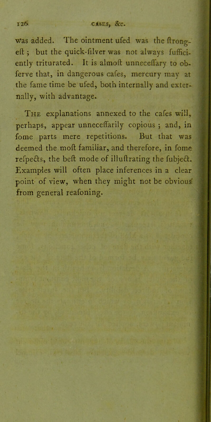 was added. The ointment ufed was the ftrong- eft ; but the quick-filver was not always fuffici- ently triturated. It is almoft unneceflary to ob- ferve that, in dangerous cafes, mercury may at the fame time be ufed, both internally and exter- nally, with advantage. The explanations annexed to the cafes will, perhaps, appear unnecefTarily copious ; and, in fome parts mere repetitions. But that was deemed the mod familiar, and therefore, in fome refpe&s, the beft mode of illuftrating the fubjecl. Examples will often place inferences in a clear point of view, when they might not be obviou^ from general reafoning.