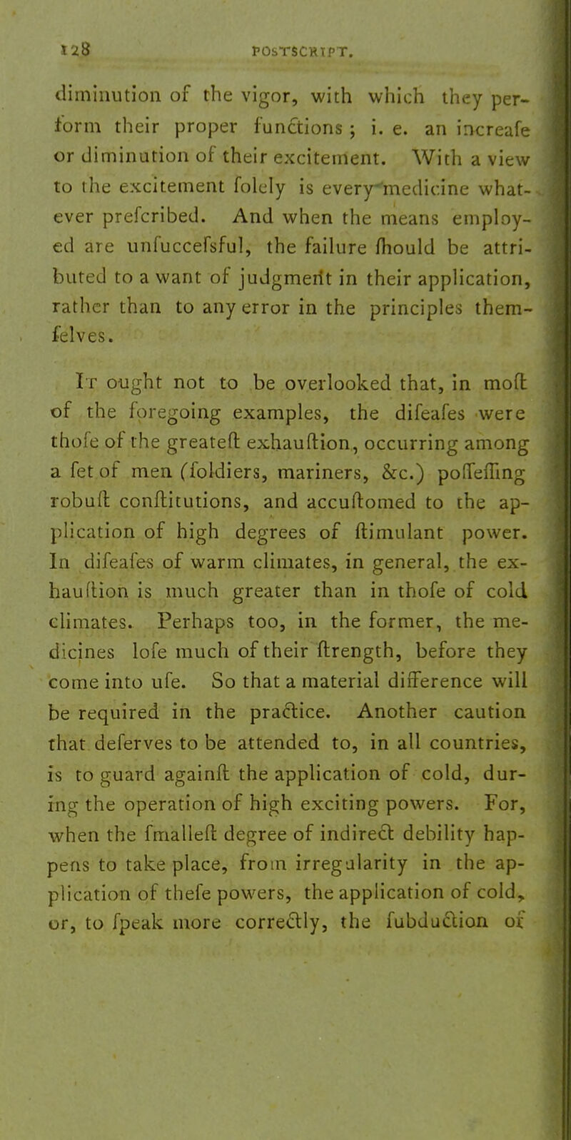 diminution of the vigor, with which they per- form their proper functions ; i. e. an increafe or diminution of their excitement. With a view to the excitement folely is every^medicine what- ever prefcribed. And when the means employ- ed are unfuccefsful, the failure mould be attri- buted to a want of judgmerit in their application, rather than to any error in the principles them- fclves. It ought not to be overlooked that, in mofl of the foregoing examples, the difeafes were thofe of the greateft exhauftion, occurring among a fet of men (foldiers, mariners, &c.) pofTefling robull conftitutions, and accuftomed to the ap- plication of high degrees of ftimulant power. In difeafes of warm climates, in general, the ex- hauftion is much greater than in thofe of cold climates. Perhaps too, in the former, the me- dicines lofe much of their ftrength, before they come into ufe. So that a material difference will be required in the practice. Another caution that deferves to be attended to, in all countries, is to guard againft the application of cold, dur- ing the operation of high exciting powers. For, when the fmallefl: degree of indirect debility hap- pens to take place, from irregularity in the ap- plication of thefe powers, the application of cold, or, to fpeak more correctly, the fubduction of