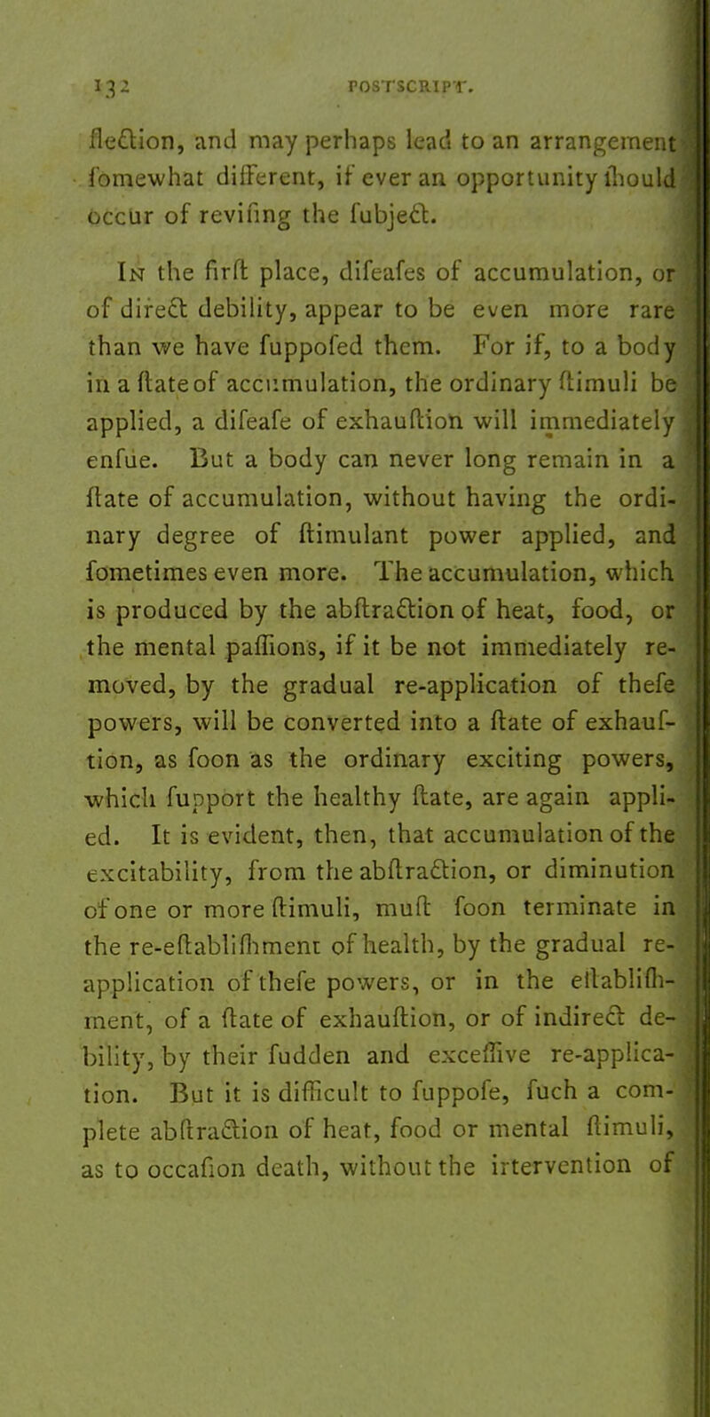 flection, and may perhaps lead to an arrangement fomewhat different, if ever an opportunity mould occur of reviling the fubject. In the firft place, difeafes of accumulation, or of direct, debility, appear to be even more rare f than we have fuppofed them. For if, to a body in a Mate of accumulation, the ordinary ftimuli be applied, a difeafe of exhauftion will immediately enfue. But a body can never long remain in a ftate of accumulation, without having the ordi- nary degree of ftimulant power applied, and fometimes even more. The accumulation, which is produced by the abftradlion of heat, food, or the mental paflions, if it be not immediately re- moved, by the gradual re-application of thefe powers, will be converted into a ftate of exhauf- tion, as foon as the ordinary exciting powers, which fupport the healthy ftate, are again appli- ed. It is evident, then, that accumulation of the excitability, from the abftraction, or diminution of one or more ftimuli, muft foon terminate in the re-eftablifhmem of health, by the gradual re- application of thefe powers, or in the eilablifli- rnent, of a ftate of exhauftion, or of indirect de- bility, by their fudden and exceffive re-applica- tion. But it is difficult to fuppofe, fuch a com- plete abftraction of heat, food or mental ftimuli, as to occafion death, without the irtervention of