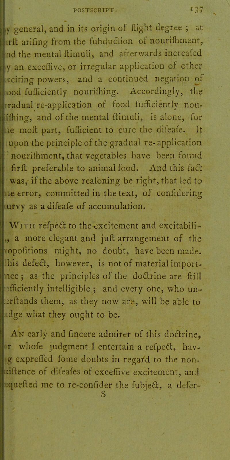 w general, and in its origin of flight degree ; at i .rfl: arifing from the fubduction of nourimment, rndthe mental ftimuli, and afterwards increafed >y an excefiive, or irregular application of other weiring powers, and a continued negation of ood fufficiently nouriming. Accordingly, the iradual re-application of food fufficiently nou- iifhing, and of the mental ftimuli, is alone, for iic mod part, fufficient to cure the difeafe. It upon the principle of the gradual re-application : nourimment, that vegetables have been found firlt preferable to animal food. And this fact was, if the above reafoning be right, that led to :ie error, committed in the text, of conlidering iurvy as a difeafe of accumulation. With refpect to the excitement and excitabili- ., a more elegant and juft arrangement of the ■ opofitions might, no doubt, have been made, ihis defect, however, is not of material import- ice ; as the principles of the doctrine are ftili •fliciently intelligible ; and every one, who un- jrftands them, as they now are, will be able to :dge what they ought to be. An early and fincere admirer of this doctrine, r whofe judgment I entertain a refpect, hav- g expreffed fome doubts in rega/d to the non- ciltence of difeafes of exceflive excitement, and :quefted me to re-confider the fubject, a defer-