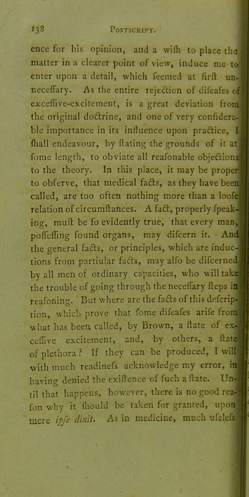 ence for his opinion, and a wifh to place thai matter in a clearer point of view, induce me tol enter upon a detail, which feemed at firfl: un-j neceffary. As the entire rejection of difeafes ofi excefiive-excitement, is a great deviation frony the original doctrine, and one of very confidera-3 ble importance in its influence upon practice, I mall endeavour, by Mating the grounds of it atj fome length, to obviate all reafonable objections! to the theory. In this place, it may be proper] to obferve, that medical fads, as they have been] called, are too often nothing more than a loofq relation of circumftances. A fact, properly fpeakJ ing, mufl: be fo evidently true, that every man,] poffeffing found organs, may difcern it. And! the general facts, or principles, which are induc-j tions from partiular facts, may alfo be difcernedl by all men of ordinary capacities, who will take! the trouble of going through the neceffary fleps ifll reafoning. But where are the facts of this defcrip-J tion, which prove that fome difeafes arife from! what has been called, by Brown, a date of ex-j ceffive excitement, and, by others, a (late! of plethora ? If they can be produced, I willl with much readinefs acknowledge my error, ill having denied the exiftence of fuch a (late. Un-1 til that happens, however, there is no good reaJ ion why it Ihould be taken for granted, upon! mere ipfe dixit. As in medicine, much ulelefsl