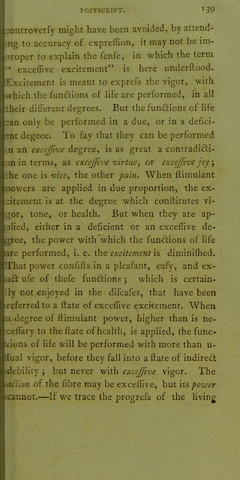 :ontroverfy might have been avoided, by attend- ing to accuracy of expreffion, it may not be im- proper to explain the fenfe, in which the term c exceffive excitement is here underftood. Excitement, is meant to exprefs the vigor, with which the functions of life are performed, in all their different degrees. But the functions of life :an only be performed in a due, or in a defici- ent degeee. To fay that they can be performed n an exceffive degree, is as great a contradicli- Dn in terms, as exceffive virtue, or exceffive joy ; :he one is vice, the other -pain. When ftimulant Dowers are applied in due proportion, the ex- :itement is at the degree which conftitutes vi- gor, tone, or health. But when they are ap- plied, either in a deficient or an exceffive de- cree, the power with which the functions of life ire performed, i. e. the excitement is diminifhed. That power confifts in a pleafant, eafy, and ex- act ufe of thefe functions ; which is certain- ly not enjoyed in the difeafes, that have been referred to a ftate of exceffive excitement. When a degree of ftimulant power, higher than is ne- celTary to the ftate of health, is applied, the func- tions of life will be performed with more than u- fual vigor, before they fall into a ftate of indirect debility j but never with exceffive vigor. The action of the fibre may be exceffive, but its power cannot.—If we trace the progrefs of the living