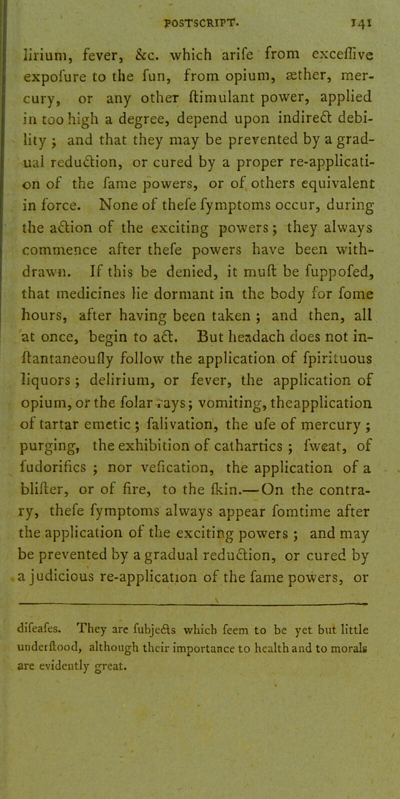 lirium, fever, &c. which arife from exceflive expofure to the fun, from opium, asther, mer- cury, or any other ftimulant power, applied in too high a degree, depend upon indirect debi- lity j and that they may be prevented by a grad- ual reduction, or cured by a proper re-applicati- on of the fame powers, or of others equivalent in force. None of thefe fymptoms occur, during the action of the exciting powers; they always commence after thefe powers have been with- drawn. If this be denied, it muft be fuppofed, that medicines lie dormant in the body for fome hours, after having been taken ; and then, all at once, begin to act. But headach does not in- ftantaneoufly follow the application of fpiriluous liquors; delirium, or fever, the application of opium, or the folar iays; vomiting, theapplication of tartar emetic ; falivation, the ufe of mercury ; purging, the exhibition of cathartics ; fweat, of fudorifics ; nor vefication, the application of a blifler, or of fire, to the fkin.— On the contra- ry, thefe fymptoms always appear fomtime after the application of the exciting powers; and may be prevented by a gradual reduction, or cured by a judicious re-application of the fame powers, or difeafes. They arc fubjefts which feem to be yet but little underftood, although their importance to health and to morals are evidently great.