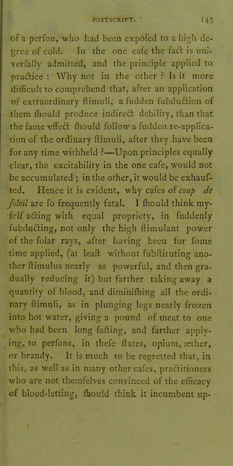 of a perfon, who had been expofed to a high de- gree of cold. In the one cafe the fact is uni- verfally admitted, and the principle applied to practice : Why not in the other ? Is it more difficult to comprehend that, after an application of extraordinary ftimuli, a fudden fubduction of them mould produce indirect debility, than that the fame ^effect mould follow a fudden re-applica- tion of the ordinary ftimuli, after they have been for any time withheld ?—Upon principles equally clear, the excitability in the one cafe, would not be accumulated ; in the other, it would be exhauf- ted. Hence it is evident, why cafes of coup de Joleil are fo frequently fatal. I mould think my- felf acting with equal propriety, in fuddenly fubducting, not only the high ftimulant power of the folar rays, after having been for fome time applied, (at leaft without fubflituting ano- ther ftimulus nearly as powerful, and then gra- dually reducing it) but farther taking away a quantity of blood, and diminifhing all the ordi- nary ftimuli, as in plunging legs nearly frozen into hot water, giving a pound of meat to one who had been long fading, and farther apply- ing, to perfons, in thefe ftates, opium, asther, or brandy. It is much to be regretted that, in this, as well as in many other cafes, practitioners who are not themfelves convinced of the efficacy of blood-letting, Ihould think it incumbent up-