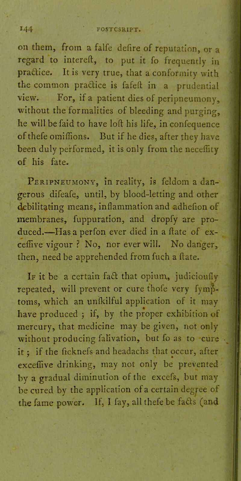 on them, from a falfe defire of reputation, or a regard to intereft, to put it fo frequently in practice. It is very true, that a conformity with the common practice is fafeft in a prudential view. For, if a patient dies of peripneumony, without the formalities of bleeding and purging, he will be faid to have loft his life, in confequence of thefe omiflions. But if he dies, after they have been duly performed, it is only from the neceffity of his fate. Peripneumonv, in reality, is feldom a dan- gerous difeafe, until, by blood-letting and other debilitating means, inflammation and adhefion of membranes, fuppuration, and dropfy are pro- duced.—Has a perfon ever died in a ftate of ex- ceffive vigour ? No, nor ever will. No danger, then, need be apprehended from fuch a ftate. If it be a certain faft that opium, judicioufly repeated, will prevent or cure thofe very fymp- toms, which an unikilful application of it may have produced ; if, by the proper exhibition of mercury, that medicine may be given, not only without producing falivation, but fo as to cure it ; if the frcknefs and headachs that occur, after exceflive drinking, may not only be prevented by a gradual diminution of the excefs, but may be cured by the application of a certain degree of the fame power. If, I fay, all thefe be fads (and