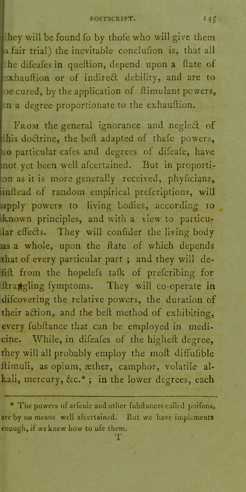 i hey will be found fo by thofe who will give them |i fair trial) the inevitable conclufion is, that all j:he difeafes in queftion, depend upon a ftate of pxhauftion or of indirect debility, and are to pe cured, by the application of ftimulant powers, I n a degree proportionate to the exhauftion. From the general ignorance and neglect of ihis doctrine, the beft adapted of thefe powers, co particular cafes and degrees of difeafe, have .not yet been well afcertained. But in proporti- on as it is more generally received, phyficians, iinftead of random empirical prefcriptions, will ;iapply powers- to living bodies, according to jknown principles, and with a view to particu- lar effecls. They will confider the living body aas a whole, upon the ftate of which depends that of every particular part ; and they will de- ;fift from the hopelefs tafk of prefcribing for ftrajjgling fymptoms. They will co-operate in difcovering the relative powers, the duration of their action, and the belt method of exhibiting, every fubftance that can be employed in medi- cine. While, in difeafes of the highefl degree, they will all probably employ the moft diffufible ftimuli, as opium, aether, camphor, volatile al- kali, mercury, &c* ; in the lower degrees, each * The powers of arfenic and other fubllances called poifons, are by no means well afcertained. But we have implements enough, if we knew how to ufe them. T