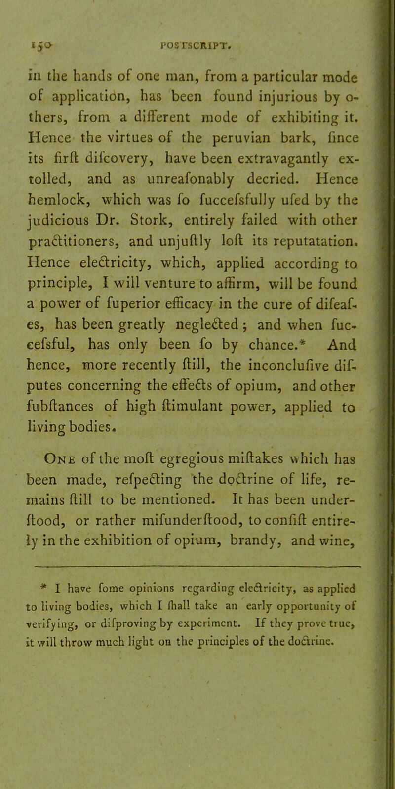 in the hands of one man, from a particular mode of application, has been found injurious by o- thers, from a different mode of exhibiting it. Hence the virtues of the peruvian bark, fmce its firft difcovery, have been extravagantly ex- tolled, and as unreafonably decried. Hence hemlock, which was fo fuccefsfully ufed by the judicious Dr. Stork, entirely failed with other practitioners, and unjuftly loft its reputatation. Hence electricity, which, applied according to principle, I will venture to affirm, will be found a power of fuperior efficacy in the cure of difeaf- es, has been greatly neglected; and when fuc- eefsful, has only been fo by chance.* And hence, more recently ftill, the inconclufive dif-* putes concerning the effects of opium, and other fubftances of high ftimulant power, applied to living bodies. One of the moft egregious miftakes which has been made, refpecting the doctrine of life, re- mains ftill to be mentioned. It has been under- ftood, or rather mifunderftood, to confifl: entire- ly in the exhibition of opium, brandy, and wine, * I have fome opinions regarding electricity, as applied to living bodies, which I fhall take an early opportunity of verifying, or difproving by experiment. If they prove tine, it will throw much light on the principles of the doctrine.