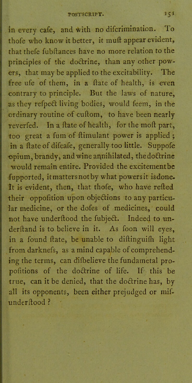 in every cafe, and with no difcrimination. To thofe who know it better, it muft appear evident, that thefe fubftances have no more relation to the principles of the doctrine, than any other pow- ers, that may be applied to the excitability. The free ufe of them, in a ftate of health, is even contrary to principle. But the laws of nature, as they refpect living bodies, would feem, in the ordinary routine of cuftom, to have been nearly reverfed. In a Hate of health, for the mod part, too great a fum of flimulant power is applied ; in a ftateof difeafe, generally too little. Suppofe •opium, brandy, and wine annihilated, thedoctrine would remain entire. Provided the excitementbe fupported, it matters notby what powersit isdone. It is evident, then, that thofe, who have refted their oppofition upon objections to any particu- lar medicine, or the dofes of medicines, could not have underftood the fubject. Indeed to un- derftand is to believe in it. As foon will eyes, in a found ftate, be unable to diftinguilh light from darknefs, as a mind capable of comprehend- ing the terms, can difbelieve the fundametal pro- positions of the doctrine of life. If this be true, can it be denied, that the doctrine has, by all its opponents, been either prejudged or mif- underftood ?