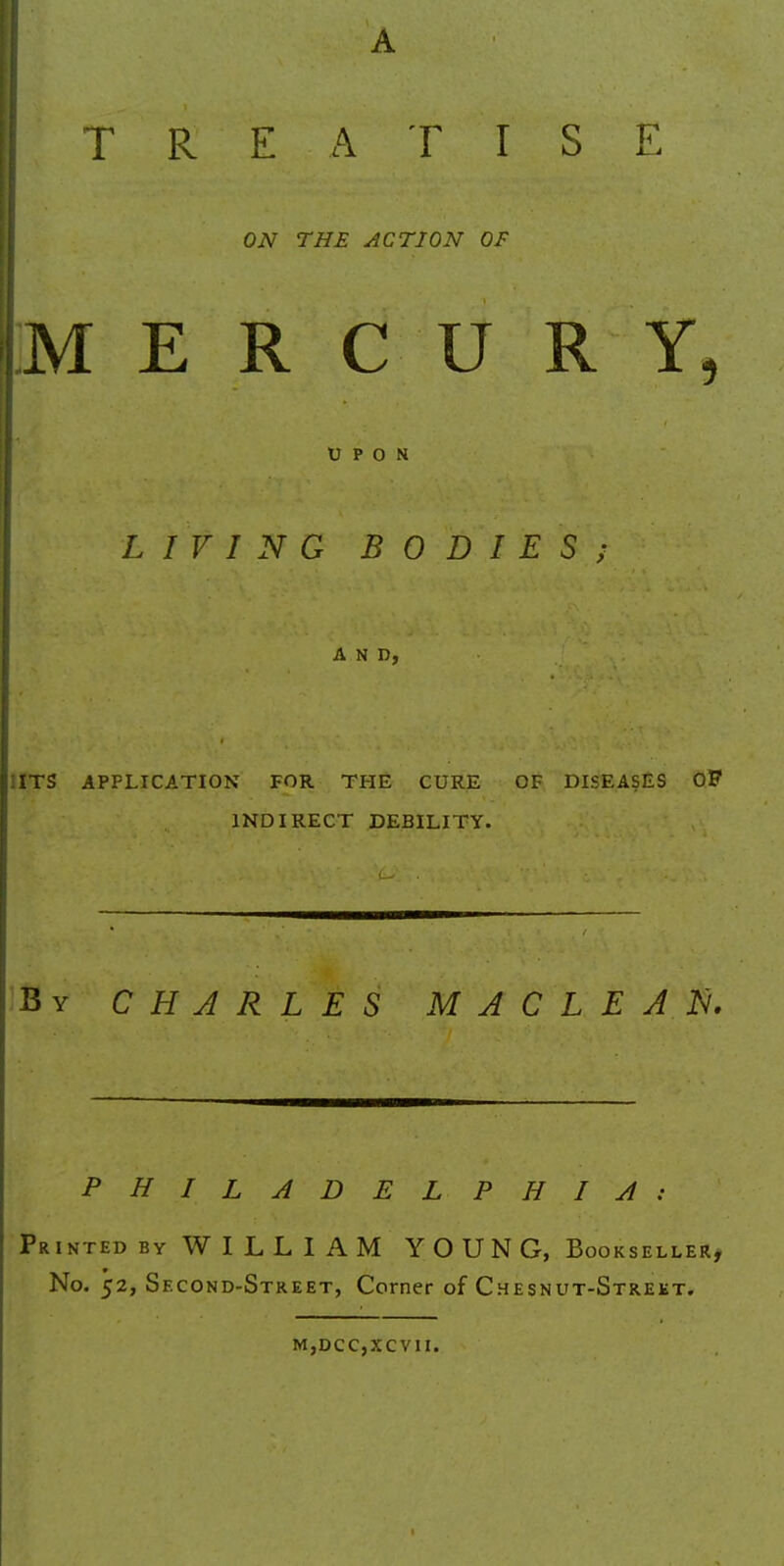 TREATISE ON THE ACTION OF I MERCURY, UPON LIVING BODIES; AND, :ITS APPLICATION FOR THE CURE OF DISEASES OF INDIRECT DEBILITY. By CHARLES MACLEAN. PHILADELPHIA: Printed by WILLIAM YOUNG, Bookseller, No. 52, Second-Street, Corner of Chesnut-Strekt. m,dcc,xcvii.