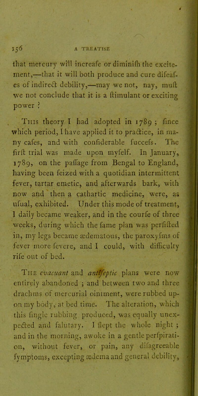 that mercury will increafe ordiminifh the excite- ment,—that it will both produce and cure difeaf- es of indirect debility,—may we not, nay, mud we not conclude that it is a ftimulant or exciting power ? This theory I had adopted in 1789 ; fince which period, I have applied it to practice, in ma- ny cafes, and with confiderable fuccefs. The fir ft trial was made upon myfelf. In January, 1789, on the paffage from Bengal to England, having been feized with a quotidian intermittent fever, tartar emetic, and afterwards bark, with now and then a cathartic medicine, were, as ufual, exhibited. Under this mode of treatment, I daily became weaker, and in the courfe of three weeks, during which the fame plan was perfifted in, my legs became sedematous, the parox) fms of fever more fevere, and I could, with difficulty rife out of bed. The evacuant and antffeptic plans were now entirely abandoned ; and between two and three drachms of mercurial ointment, were rubbed up- on my body, at bed time. The alteration, which this fingle rubbing produced, was equally unex- pected and falutary. I flept the whole night ; and in the morning, awoke in a gentle perfpirati- on, without fever, or pain, any difagreeable fymptoms, excepting oedema and general debility,