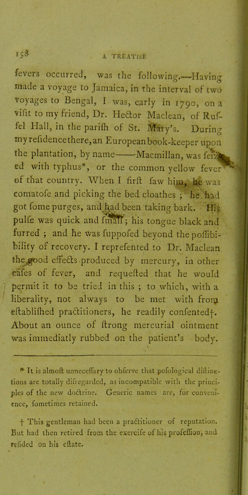 fevers occurred, was the following.—Having made a voyage to Jamaica, in the interval of two voyages to Bengal, I was, early in 1790, on a vifit to my friend, Dr. Heftor Maclean, of Ruf- fel Hall, in the parifh of St. Mary's. During myrefidencethere,an European book-keeper upon the plantation, by name Macmillan, was ferifr ed: with typhus*, or the common yellow fever of that country. When I firft faw him, he was comatofe and picking the bed cloathes ; he ha I got fome purges, andj^ad been taking bark. Hi$ pulfe was quick and fmafr; his tongue black an J furred ; and he was fuppofed beyond the poffibi- bilify of recovery. I reprefented to Dr. Maclean the^od effects.produced by mercury, in other cafes of fever, and requefted that he would permit it to be tried in this ; to which, with a liberality, not always to be met with from eftablifhed practitioners, he readily confentedf. About an ounce of ftrong mercurial ointment was immediatly rubbed on the patient's body. * It is almoft unneceflary to obferve that penological dillinc- tions are totally difiegarded, as incompatible with the princi- ples of the new doctrine. Generic names are, for conveni- ence, fometimes retained. f This gentleman had been a practitioner of reputation. But had then retired from the exercife of his profeffion, and fended on his eftate.