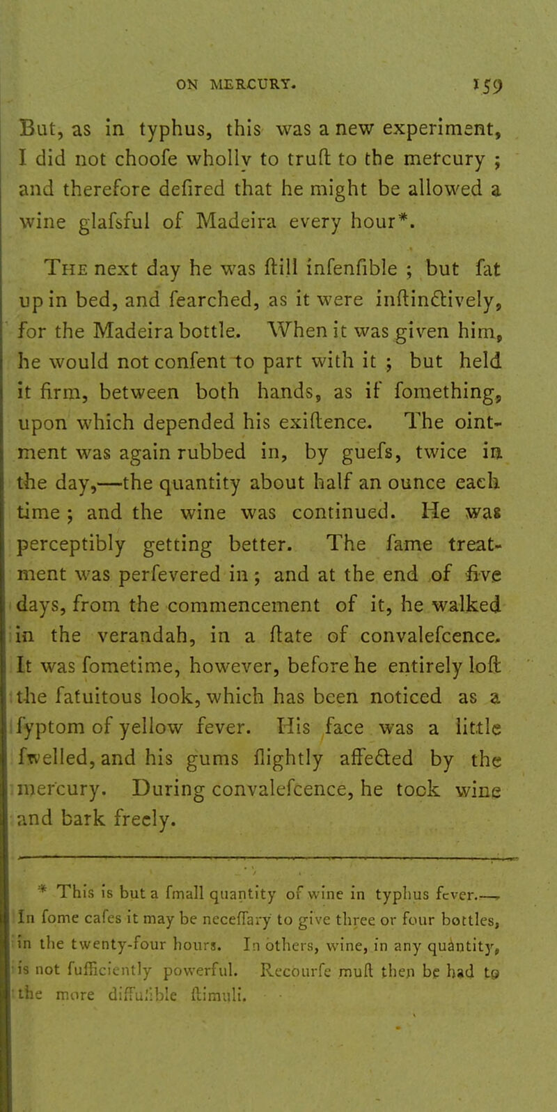 But, as in typhus, this was a new experiment, I did not choofe whollv to trufl to the mercury ; and therefore defired that he might be allowed a wine glafsful of Madeira every hour*. The next day he was ftill infenfible ; but fat up in bed, and fearched, as it were inftinctively, for the Madeira bottle. When it was given him, he would not confent to part with it ; but held it firm, between both hands, as if fomething, upon which depended his exigence. The oint- ment was again rubbed in, by guefs, twice in the day,—the quantity about half an ounce each time ; and the wine was continued. He was perceptibly getting better. The fame treat- ment was perfevered in; and at the end of five days, from the commencement of it, he walked in the verandah, in a ftate of convalefcence. It was fometime, however, before he entirely loft the fatuitous look, which has been noticed as a fyptom of yellow fever. His face was a little ftvelled, and his gums flightly affected by the mercury. During convalefcence, he took wine and bark freely. * This is but a fmall quantity of wine in typhus fever..—, In fome cafes it may be neceflary to give three or four bottles, :in the twenty-four hours. In others, wine, in any quantity, 'is not fufficiently powerful. Recourfe muft then be had to the more diffulible ftimuli.