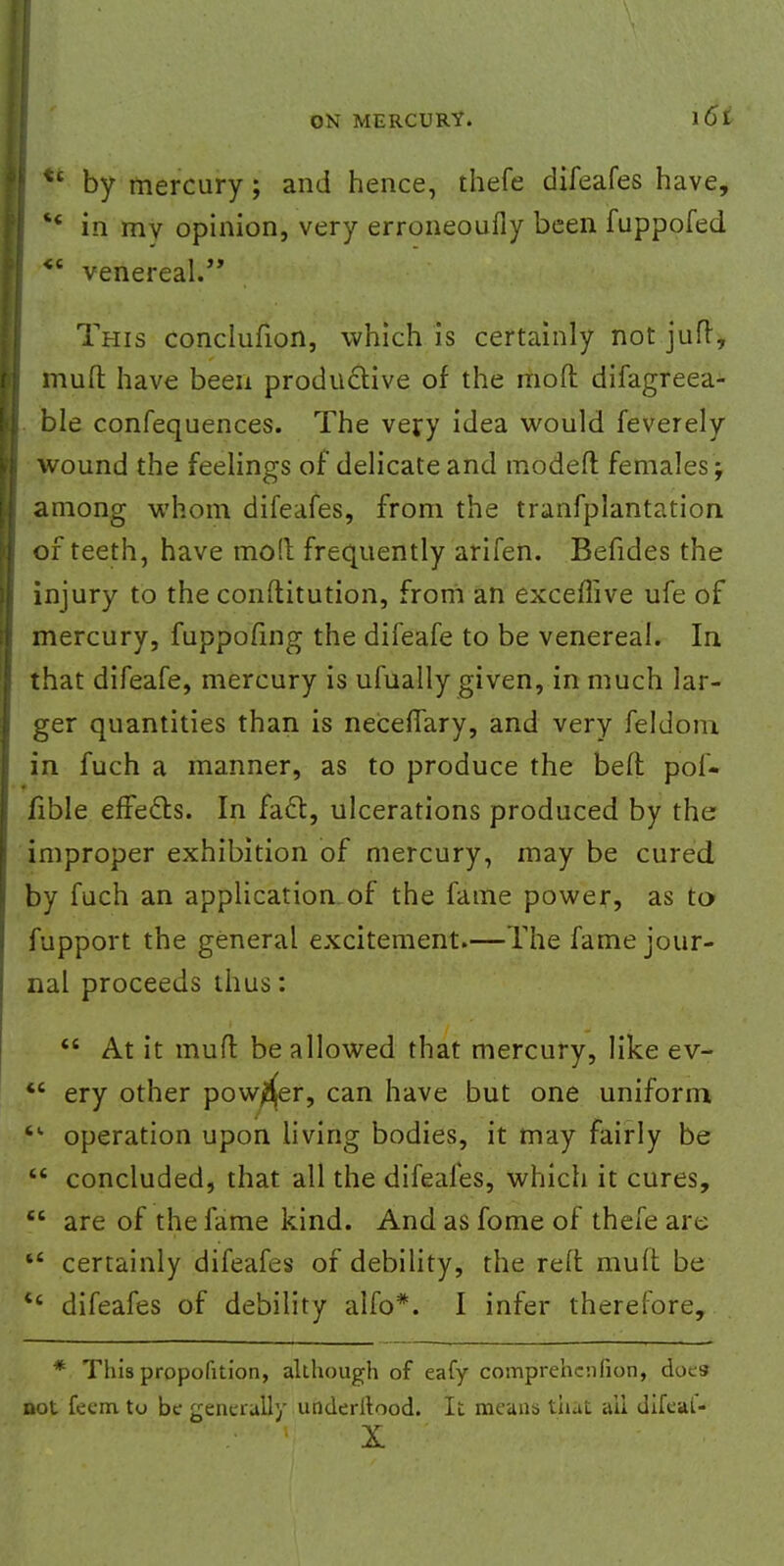 ** by mercury; and hence, thefe difeafes have, '  in my opinion, very erroneoufly been fuppofed <c venereal. This conclufion, which is certainly not jufr, mult have been productive of the mod difagreea- ble confequences. The very idea would feverely wound the feelings of delicate and modeft females ; among whom difeafes, from the tranfplantation of teeth, have mo!l frequently arifen. Befides the injury to the conftitution, from an exceflive ufe of mercury, fuppofing the difeafe to be venereal. In that difeafe, mercury is ufually given, in much lar- ger quantities than is necerfary, and very feldom in fuch a manner, as to produce the bell: pol- fible effects. In fact, ulcerations produced by the improper exhibition of mercury, may be cured by fuch an application of the fame power, as to fupport the general excitement.—The fame jour- nal proceeds thus:  At it mufl be allowed that mercury, like ev-  ery other powder, can have but one uniform • operation upon living bodies, it may fairly be  concluded, that all the difeafes, which it cures,  are of the fame kind. And as fome of thefe are t£ certainly difeafes of debility, the reft mult be e< difeafes of debility alfo*. I infer therefore, * This proportion, although of eafy comprehcnfion, does not fecm tu be generally underltood. It means that all difcal-