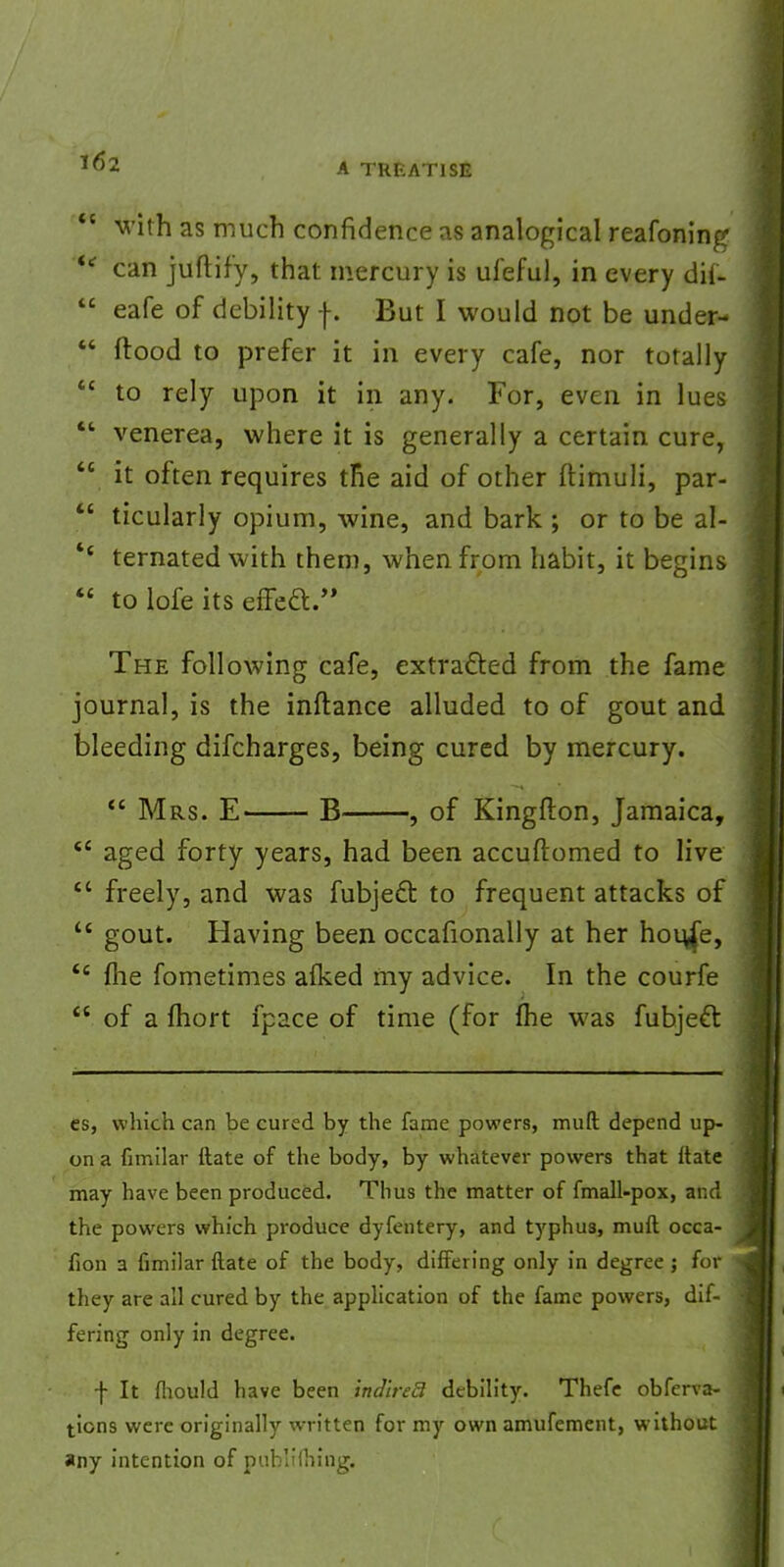  with as much confidence as analogical reafoning <tf can juftif'y, that mercury is ufeful, in every dif-  eafe of debility f. But I would not be under-  flood to prefer it in every cafe, nor totally  to rely upon it in any. For, even in lues  venerea, where it is generally a certain cure,  it often requires the aid of other ftimuli, par-  ticularly opium, wine, and bark ; or to be al- '* ternated with them, when from habit, it begins  to lofe its efTed. The following cafe, extracted from the fame journal, is the inftance alluded to of gout and bleeding difcharges, being cured by mercury.  Mrs. E B , of Kingfton, Jamaica,  aged forty years, had been accuftomed to live  freely, and was fubject to frequent attacks of t£ gout. Having been occafionally at her hou/e, <c flie fometimes afked my advice. In the courfe  of a fhort fpace of time (for fhe was fubjeft es, which can be cured by the fame powers, muft depend up- on a fimilar ilate of the body, by whatever powers that ftate may have been produced. Thus the matter of fmall-pox, and the powers which produce dyfentery, and typhus, muft occa- fion a fimilar ftate of the body, differing only in degree ; for they are all cured by the application of the fame powers, dif- fering only in degree. f It fhould have been ind'ireB debility. Thefe obferva- tions were originally written for my own amufement, without any intention of publifhing.