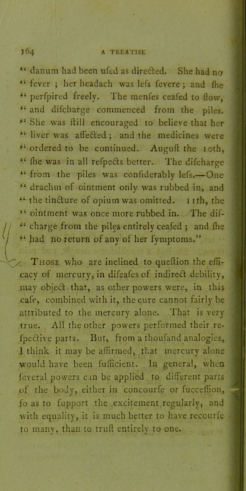  danum had been ufed as directed. She had no  fever ; her headach was lets fevere; and (he  perfpired freely. The menfes ceafed to flow,  and difcharge commenced from the piles. ft She was ftill encouraged to believe that her  liver was affefted ; and the medicines were  ordered to be continued. Auguft the ioth,  flie was in all refpe&s better. The difcharge  from the piles was confiderably lefs.—One  drachm of ointment only was rubbed in, and kL the tin&ure of opium was omitted. 1 ith, the '4 ointment was once more rubbed in. The dif-  charge from the piles entirely ceafed ; and (he f - had no return of any of her fymptoms. Those who are inclined to queftion the effi- cacy of mercury, in difeafes of indirect debility, may object that, as other powers were, in this cafe, combined with it, the cure cannot fairly be attributed to the mercury alone. That is very true. All the other powers performed their re- fpective parts. But, from a thoufand analogies, 1 think it may be affirmed, that mercury alone would have been fufficient. In general, when feveral powers cm be applied to different parts of the body, either in concourfe or fucceffion, fo as to fupport the excitement regularly, and with equality, it is much better to have recourfe ^ to manv, than to truft entirelv to one.