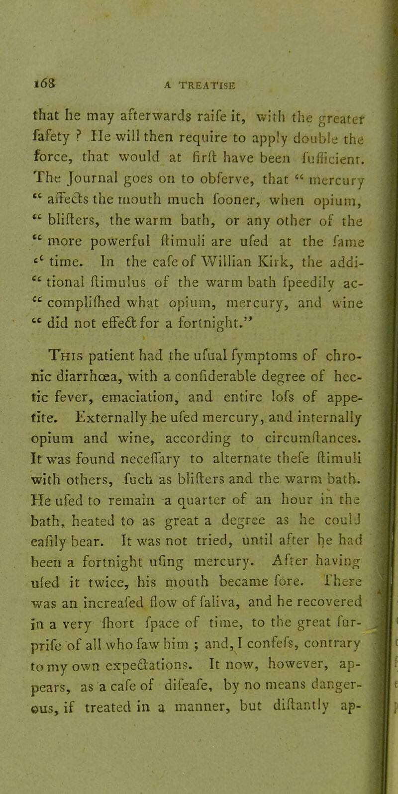 i6S that he may afterwards raife it, with the greater fafety ? He will then require to apply double the force, that would at firft have been fufficient. The Journal goes on to obferve, that  mercury  affects the mouth much fooner, when opium,  blifters, the warm bath, or any other of the <c more powerful ftirnuli are ufed at the fame c< time. In the cafe of Willian Kirk, the addi- Cc tional flimulus of the warm bath fpeedily ac-  complimed what opium, mercury, and wine 66 did not effect for a fortnight. This patient had the ufual fymptoms of chro- nic diarrhoea, with a confiderable degree of hec- tic fever, emaciation, and entire Iofs of appe- tite. Externally he ufed mercury, and internally opium and wine, according to circumftances. It was found neceffary to alternate thefe ftirnuli with others, fuch as bliIters and the warm bath. He ufed to remain a quarter of an hour in the bath, heated to as great a degree as he coulJ eafily bear. It was not tried, until after he had been a fortnight ufmg mercury. After having ufed it twice, his mouth became fore. There was an increafed flow of faliva, and he recovered in a very fhort fpace of time, to the great fur- prife of all who faw him ; and, I confefs, contrary to my own expectations. It now, however, ap- pears, as a cafe of difeafe, by no means danger- ous, if treated in a manner, but diftantly ap-