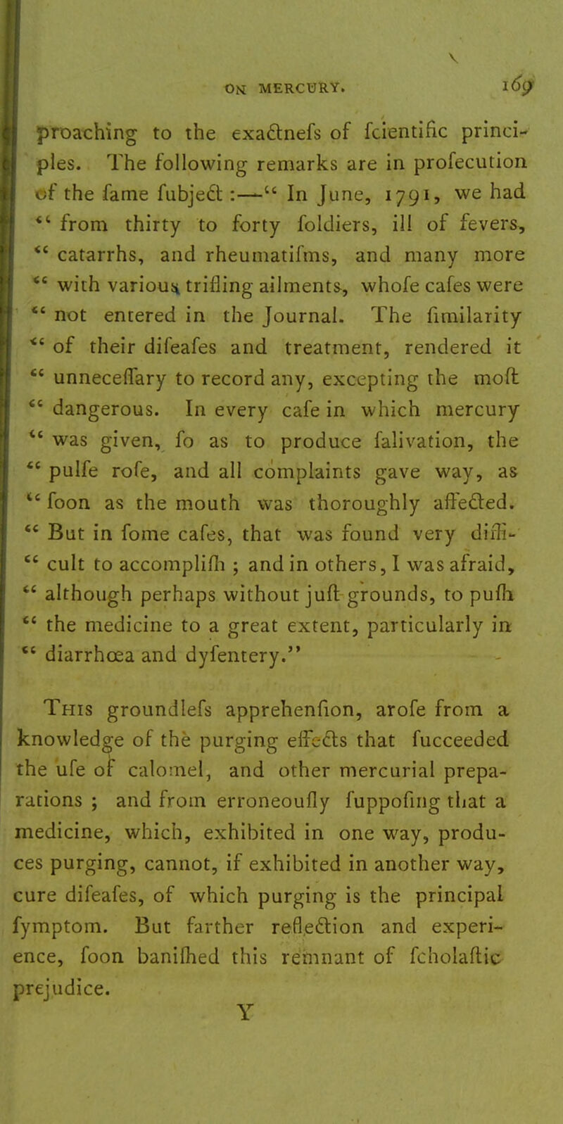 I \ OM MERCURY. l6$ proaching to the exa&nefs of fcientific princi- ples. The following remarks are in profecution of the fame fubjec~t:-—u In June, 1791, we had  from thirty to forty foldiers, ill of fevers,  catarrhs, and rheumatifms, and many more  with various trifling ailments, whofe cafes were *' not entered in the Journal. The fimilarity <c of their difeafes and treatment, rendered it  unneceflary to record any, excepting the mofl <e dangerous. In every cafe in which mercury *' was given, fo as to produce falivation, the  pulfe rofe, and all complaints gave way, as u foon as the mouth was thoroughly affected.  But in fome cafes, that was found very dtjK*  cult to accomplifli ; and in others, I was afraid,  although perhaps without juft grounds, to pufh  the medicine to a great extent, particularly in ct diarrhcea and dyfentery. This groundlefs apprehenfion, arofe from a knowledge of the purging efFects that fucceeded the ufe of calomel, and other mercurial prepa- rations ; and from erroneoufly fuppofing that a medicine, which, exhibited in one way, produ- ces purging, cannot, if exhibited in another way, cure difeafes, of which purging is the principal fymptom. But farther reflection and experi- ence, foon banilhed this remnant of fcholaflic prejudice. Y