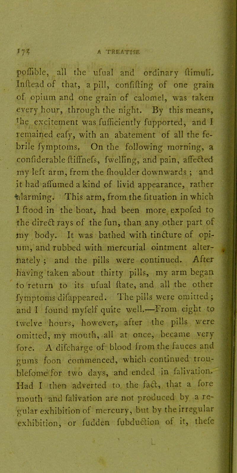 poffible, all the ufual and ordinary ftimuli. Inflead of that, a pill, confiding of one grain of opium and one grain of calomel, was taken every hour, through the night. By this means, the excitement was fufficiently fupported, and I remained eafy, with an abatement of all the fe- brile fymptoms. On the following morning, a confiderable ftiffnefs, fwelling, and pain, affected my left arm, frcm the (houlder downwards ; and it had aflumed a kind of livid appearance, rather alarming. This arm, from the fituation in which I flood in the boat, had been more expofed to the direct: rays of the fun, than any other part of jny body. It was bathed with tincture of opi- um, and rubbed with mercurial ointment alter- nately ; and the pills were continued. After having taken about thirty pills, my arm began to return to its ufual (late, and all the other fymptoms difappeared. The pills were omitted ; and I found myfelf quite well.—From eight to twelve hours, however, after the pills were omitted, my mouth, all at once, became very fore. A difcharge of blood from the fauces and gums foon commenced, which continued trou- blefome for two days, and ended in falivation. Had I then adverted to the fact;, that a fore mouth and falivation are not produced by a re- gular exhibition of mercury, but by the irregular exhibition, or fudden fubduclion of it, thefe