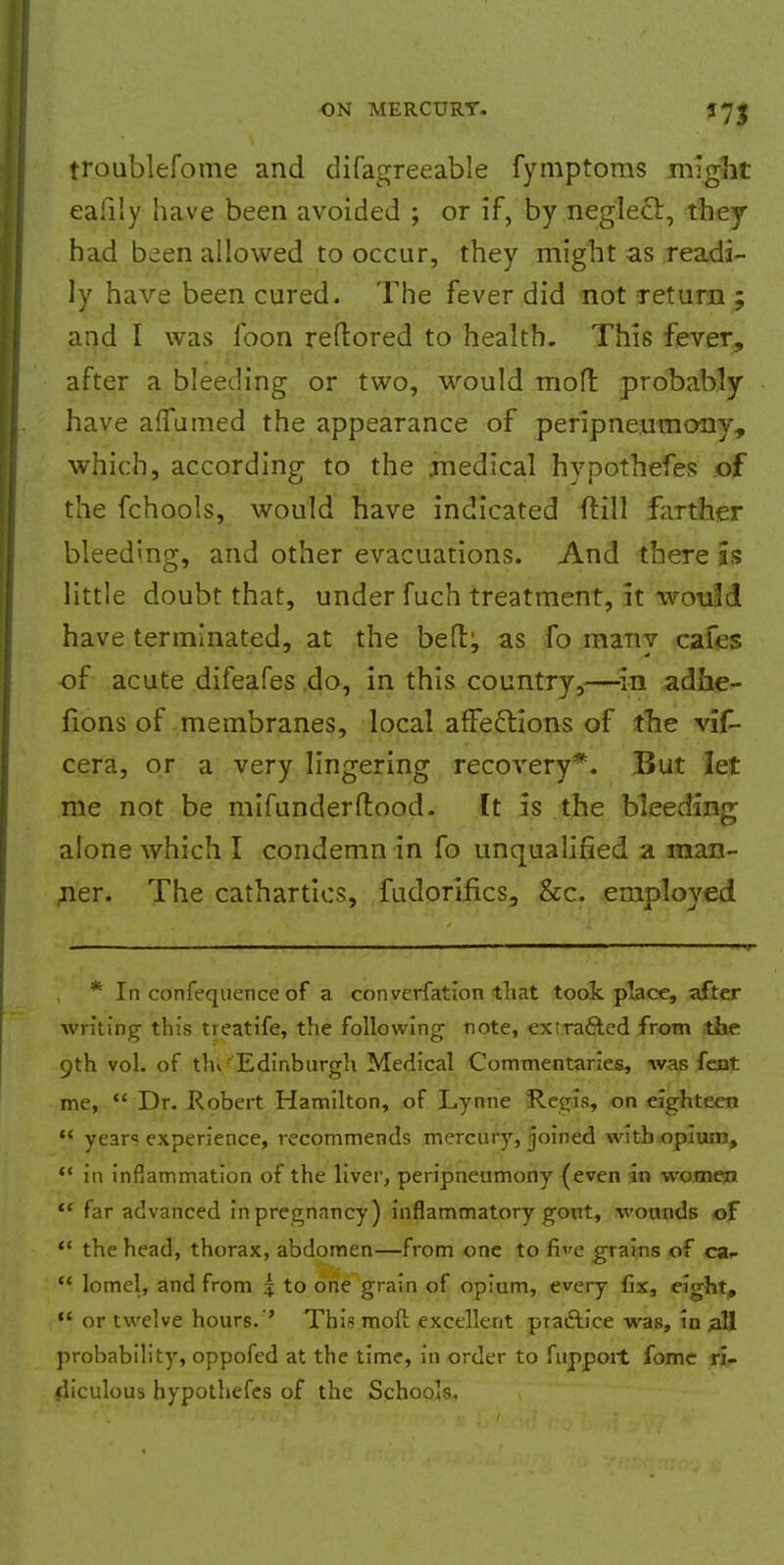 troublefome and difagreeable fymptoms might ealily have been avoided ; or if, by .neglect, they had been allowed to occur, they might as readi- ly have been cured. The fever did not return ; and I was foon reftored to health. This fever, after a bleeding or two, would molt probably have aflumed the appearance of peripneumony, which, according to the medical hypothefes of the fchools, would have indicated {till farther bleeding, and other evacuations. And there as little doubt that, under fuch treatment, it would have terminated, at the beftj as fo many cafes of acute difeafes do, in this country,—in adhe- fions of membranes, local affections of the vif- cera, or a very lingering recovery*. But let me not be mifunderftood. It is the bleeding alone which I condemn in fo unqualified a man- ner. The cathartics, fudorifics, &c. emploved * In confequence of a converfation that took place, after writing this treatife, the following note, extracted from the 9th vol. of tlu Edinburgh Medical Commentaries, was fent me,  Dr. Robert Hamilton, of Lynne Regis, on eighteen *i years experience, recommends mercury, joined with opium,  in inflammation of the liver, peripneumony (even in women  far advanced inpregnancy) inflammatory gout, wounds of  the head, thorax, abdomen—from one to fie grains of ca^  lomel, and from 5 to one grain of opium, every fix, eight,  or twelve hours.'' This mod excellent practice was, in all probability, oppofed at the time, in order to fuppoit fome ri- diculous hypothefes of the Schools.