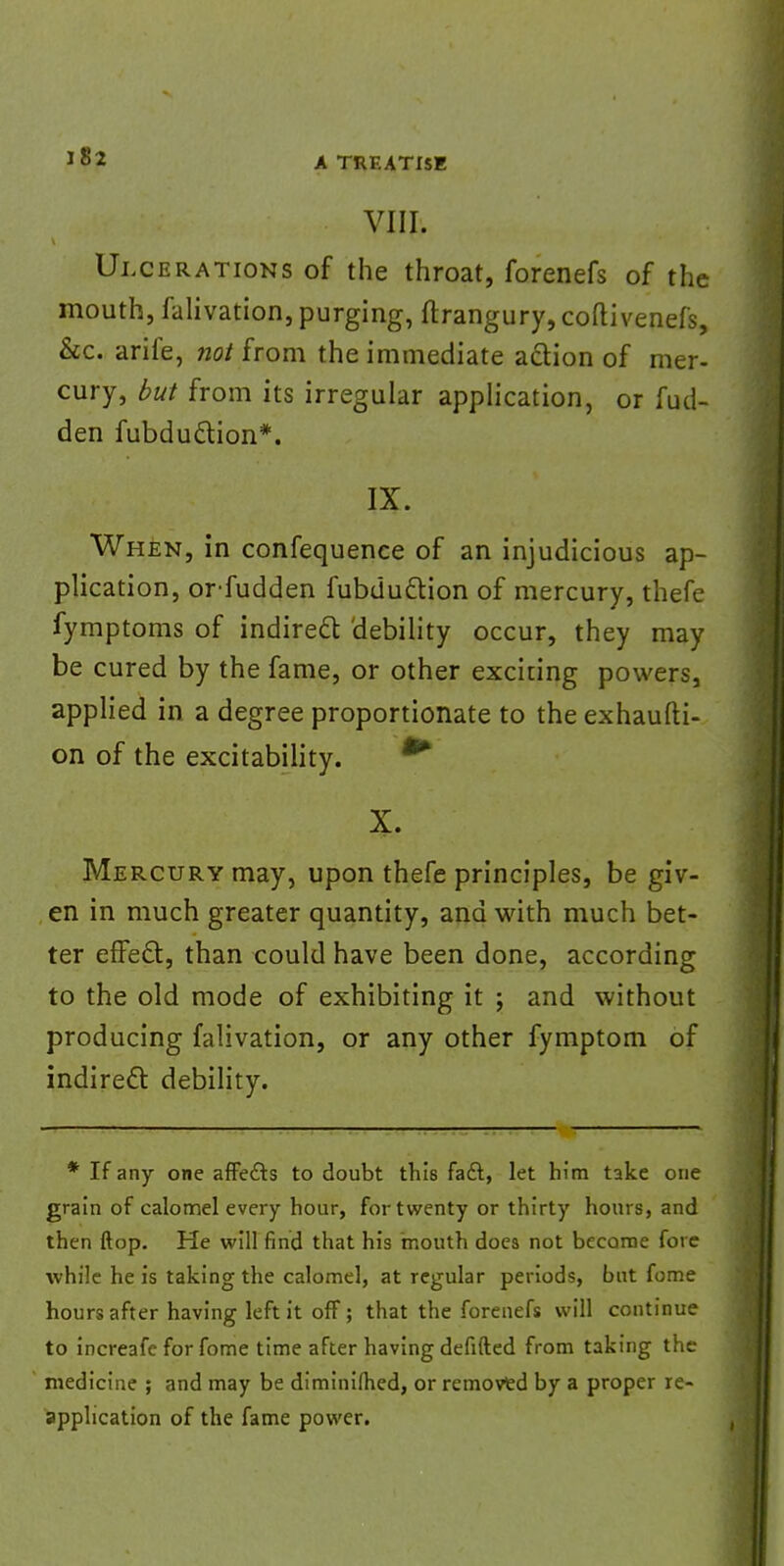 VIII. Ulcerations of the throat, forenefs of the mouth, falivation, purging, ftrangury,coftivenefs, &c. arife, not from the immediate action of mer- cury, but from its irregular application, or fud- den fubduction*. IX. When, in confequence of an injudicious ap- plication, orfudden fubduction of mercury, thefe fymptoms of indirect debility occur, they may be cured by the fame, or other exciting powers, applied in a degree proportionate to the exhaufti- on of the excitability. X. Mercury may, upon thefe principles, be giv- en in much greater quantity, and with much bet- ter effect, than could have been done, according to the old mode of exhibiting it ; and without producing falivation, or any other fymptom of indirect debility. * If any one affefts to doubt this fadl, let him take one grain of calomel every hour, for twenty or thirty hours, and then flop. He will find that his mouth does not become fore while he is taking the calomel, at regular periods, but fome hours after having left it off; that the forenefs will continue to increafe for fome time after having defifted from taking the medicine ; and may be diminifhed, or removed by a proper re- application of the fame power.