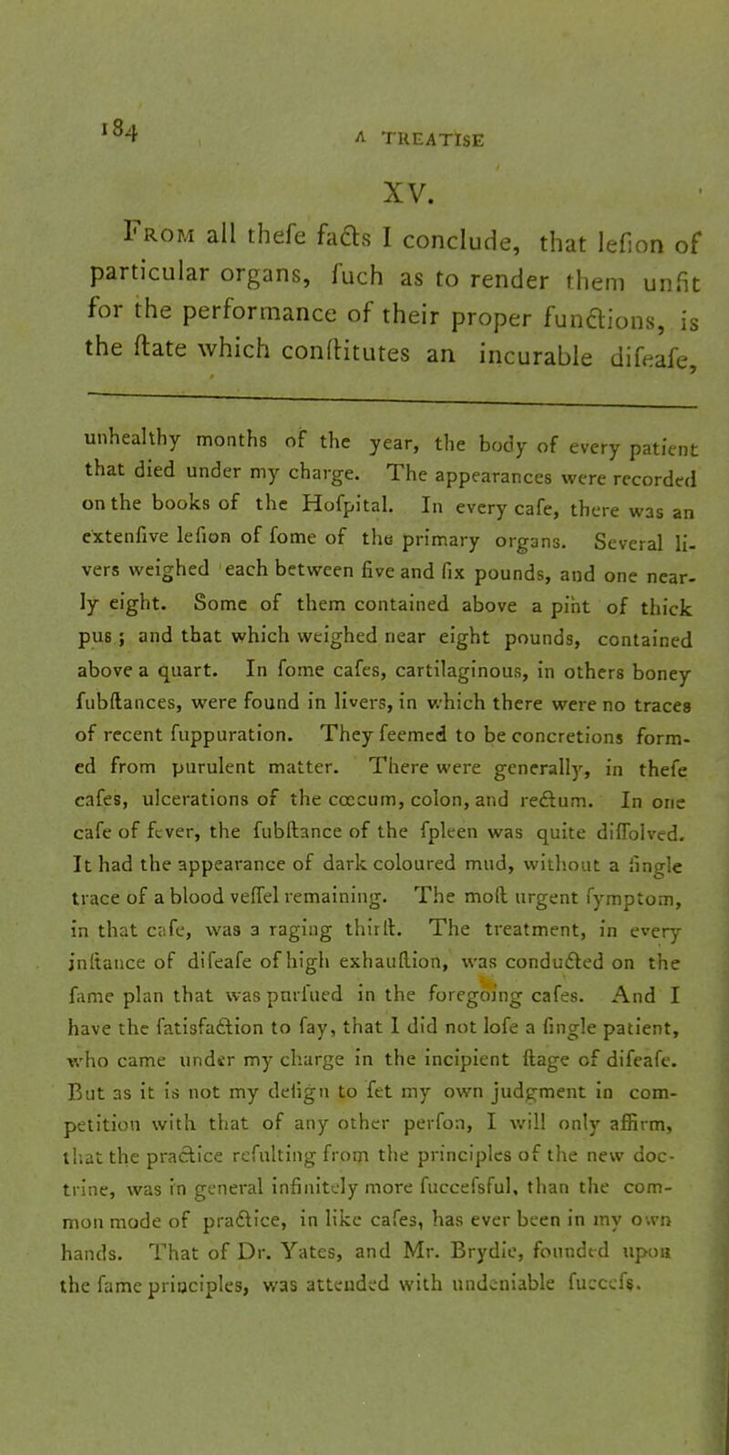 I 84 A TREATISE XV. From all thefe facts I conclude, that lefion of particular organs, fuch as to render them unfit for the performance of their proper functions, is the ftate which conftitutes an incurable difeafe, unhealthy months of the year, the body of every patient that died under my charge. The appearances were recorded on the books of the Hofpital. In every cafe, there was an extenfive lefion of fome of the primary organs. Several li- vers weighed each between five and fix pounds, and one near- ly eight. Some of them contained above a pint of thick pus; and that which weighed near eight pounds, contained above a quart. In fome cafes, cartilaginous, in others boney fubftances, were found in livers, in which there were no traces of recent fuppuration. They feemed to be concretions form- ed from purulent matter. There were generally, in thefe cafes, ulcerations of the ccccum, colon, and reftum. In one cafe of fever, the fubftance of the fpleen was quite diflblved. It had the appearance of dark coloured mud, without a Jingle trace of a blood veiTel remaining. The moll urgent fymptom, in that Cafe, was 3 raging thirlt. The treatment, in every jnltance of difeafe of high exhauftion, was conducted on the fame plan that was purfued in the foregoing cafes. And I have the fatisfa&ion to fay, that I did not lofe a fingle patient, who came under my charge in the incipient ftage of difeafe. But as it is not my defigu to fet my own judgment in com- petition with that of any other perfon, I will only affirm, that the practice refulting from the principles of the new doc- trine, was in general infinitely more fuccefsful, than the com- mon mode of practice, in like cafes, has ever been in my own hands. That of Dr. Yates, and Mr. Brydie, founded upon the fame principles, was attended with undeniable fuccefi>.