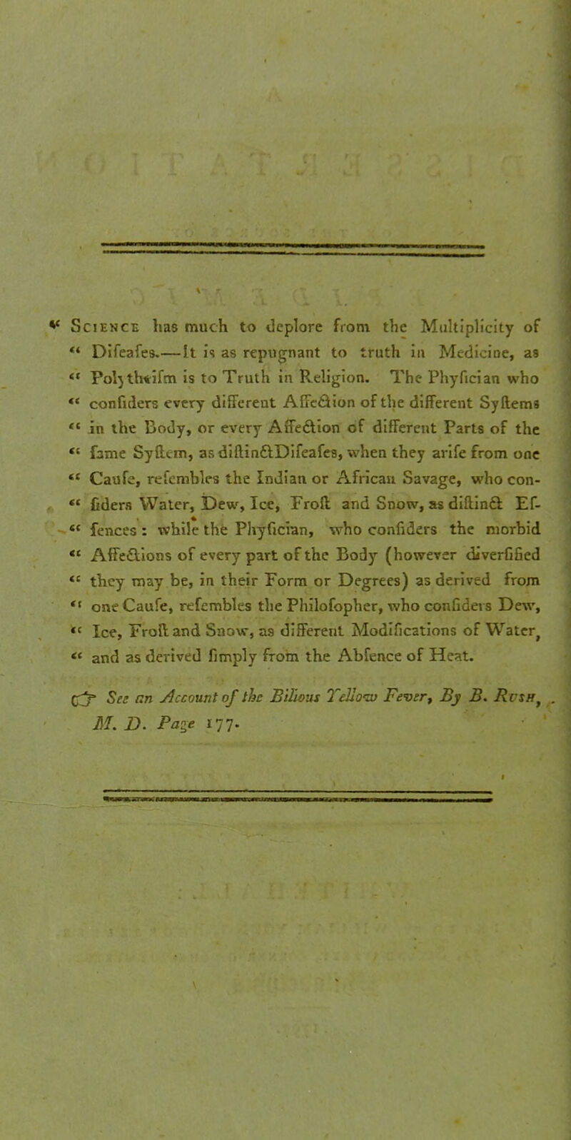 ** Science has much to deplore from the Multiplicity of «* Difeafes.—It is as repugnant to truth in Medicine, as ** Poljth*ifm is to Truth in Religion. The Phyfician who «« confiders every different AfFe&ion of the different Syftems  in the Body, or every Affection of different Parts of the  fame Syftcm, as diftinftDifeafcs, when they arife from one  Caufe, refemhles the Indian or African Savage, who con-  fiders Water, Dew, Ice, Froft. and Snow, as diftinft Ef- fences: while the Phyfician, who confiders the morbid  AfFe&ions of every part of the Body (however diverfified  they may be, in their Form or Degrees) as derived from  one Caufe, refembles the Philofopher, who confiders Dew, *c Ice, Froftand Snow, as different Modifications of Water,  and as derived fimply from the Abfence of Heat. £j* See an Account of the Bilwut Yellow Fever, By B. RcsHf . M. D. Page 177.