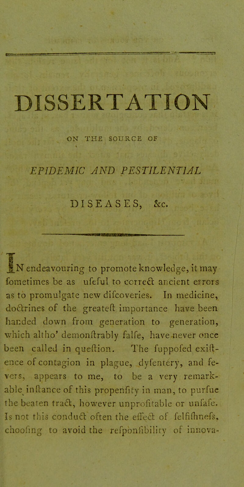 DISSERTATION ON THE SOURCE OF EPIDEMIC AND PESTILENTIAL DISEASES, &c. IN endeavouring to promote knowledge, it may fometimes be as ufeful to correct ancient errors as to promulgate new difcoveries. In medicine, doctrines of the greateft importance have been handed down from generation to generation, which altho' demonftrably falfe, have-never once been called in queftion. The fuppofed exift- ence of contagion in plague, dyfentery, and fe- vers, appears to me, to be a very remark- abte inftance of this propenfity in man, to purfue the beaten tract, however unprofitable or unfafe. Is not this conduct often the effect of felfimnefs. choohng to avoid the refpbnfibility of innova-