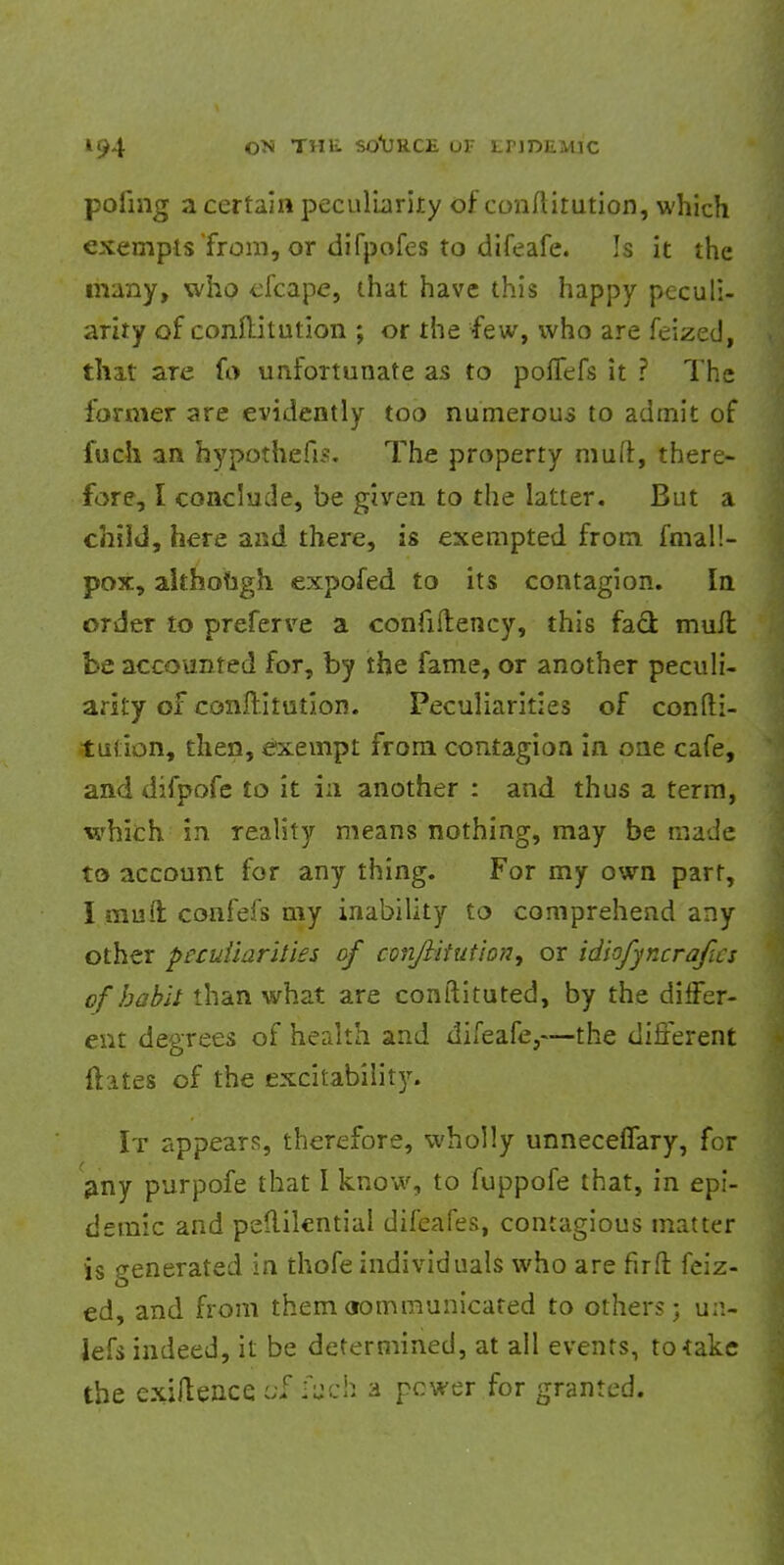 pofmg a certain peculiarity of conftitution, which exempts 'from, or difpofes to difeafe. Is it the many, who efcape, that have this happy peculi- arity of conftitution ; or the few, who are feized, that aTe fo unfoTtunate as to poffefs it ? The former are evidently too numerous to admit of fuch an hypothefis. The property muft, there- fore, I conclude, be given to the latter. But a child, here and there, is exempted from fmal!- pox, although expofed to its contagion. In order to preferve a confiftency, this fad mull be accounted for, by the fame, or another peculi- arity of conftitution. Peculiarities of confti- tution, then, exempt from contagion in one cafe, and difpofe to it in another : and thus a term, which in reality means nothing, may be made to account for any thing. For my own part, I muft confefs my inability to comprehend any other peculiarities of conJlituUon^ or idiofyncrafas of habit than what are conftituted, by the differ- ent degrees of health and difeafe,—the different ftates of the excitability. It appears, therefore, wholly unneceflary, for any purpofe that I know, to fuppofe that, in epi- demic and peftilential difeafes, contagious matter is generated in thofe individuals who are fir ft feiz- ed, and from them oommunicated to others; u;i- lefs indeed, it be determined, at ail events, to*ake the exiftence ^ fuch a pcwer for granted.