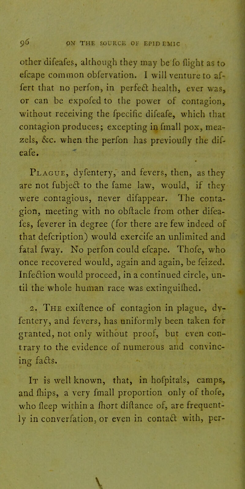 other difeafes, although they may be fo flight as to efcape common obfervation. I will venture to af- fert that no perfon, in perfect health, ever was, or can be expofed to the power of contagion, without receiving the fpecific difeafe, which that contagion produces; excepting in fmall pox, mea- zels, &c. when the perfon has previoufly the dif- eafe. Plague, dyfentery, and fevers, then, as they are not fubject to the fame law, would, if they were contagious, never difappear. The conta- gion, meeting with no obftacle from other difea- fes, feverer in degree (for there are few indeed of that defcription) would exercife an unlimited and fatal fway. No perfon could efcape. Thofe, who once recovered would, again and again, be feized. Infection would proceed, in a continued circle, un- til the whole human race was extinguilhed. 2. The exiftence of contagion in plague, dy- fentery, and fevers, has uniformly been taken fcr granted, not only without proof, but even con- trary to the evidence of numerous and convinc- ing facts. It is well known, that, in hofpitals, camps, and lhips, a very fmall proportion only of thofe, who fleep within a fhort diftance of, are frequent- ly in converfation, or even in contact with, per-