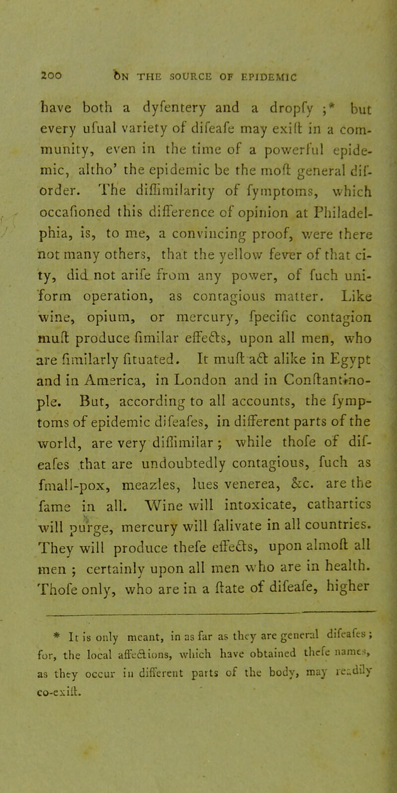 have both a dyfentery and a dropfy ;* but every ufual variety of difeafe may exift in a com- munity, even in the time of a powerful epide- mic, altho' the epidemic be the raoft general dif- order. The diffimilarity of fymptoms, which occafioned this difference of opinion at Philadel- phia, is, to me, a convincing proof, v/ere there not many others, that the yellow fever of that ci- ty, did not arife from any power, of fuch uni- form operation, as contagious matter. Like wine, opium, or mercury, fpecific contagion muft produce fimilar effects, upon all men, who are fimilarly fituated. It muft a£t alike in Egypt and in America, in London and in Constantino- ple. But, according to all accounts, the fymp- toms of epidemic difeafes, in different parts of the world, are very diflimilar ; while thofe of dif- eafes that are undoubtedly contagious, fuch as fmall-pox, meazles, lues venerea, &c. are the fame in all. Wine will intoxicate, cathartics will purge, mercury will falivate in all countries. They will produce thefe effects, upon almoft all men ; certainly upon all men who are in health. Thofe only, who are in a ftate of difeafe, higher * It is only meant, in as far as they are general difeafes ; for, the local affcAions, which have obtained thefe names as they occur in different parts of the body, may readily co-exilh