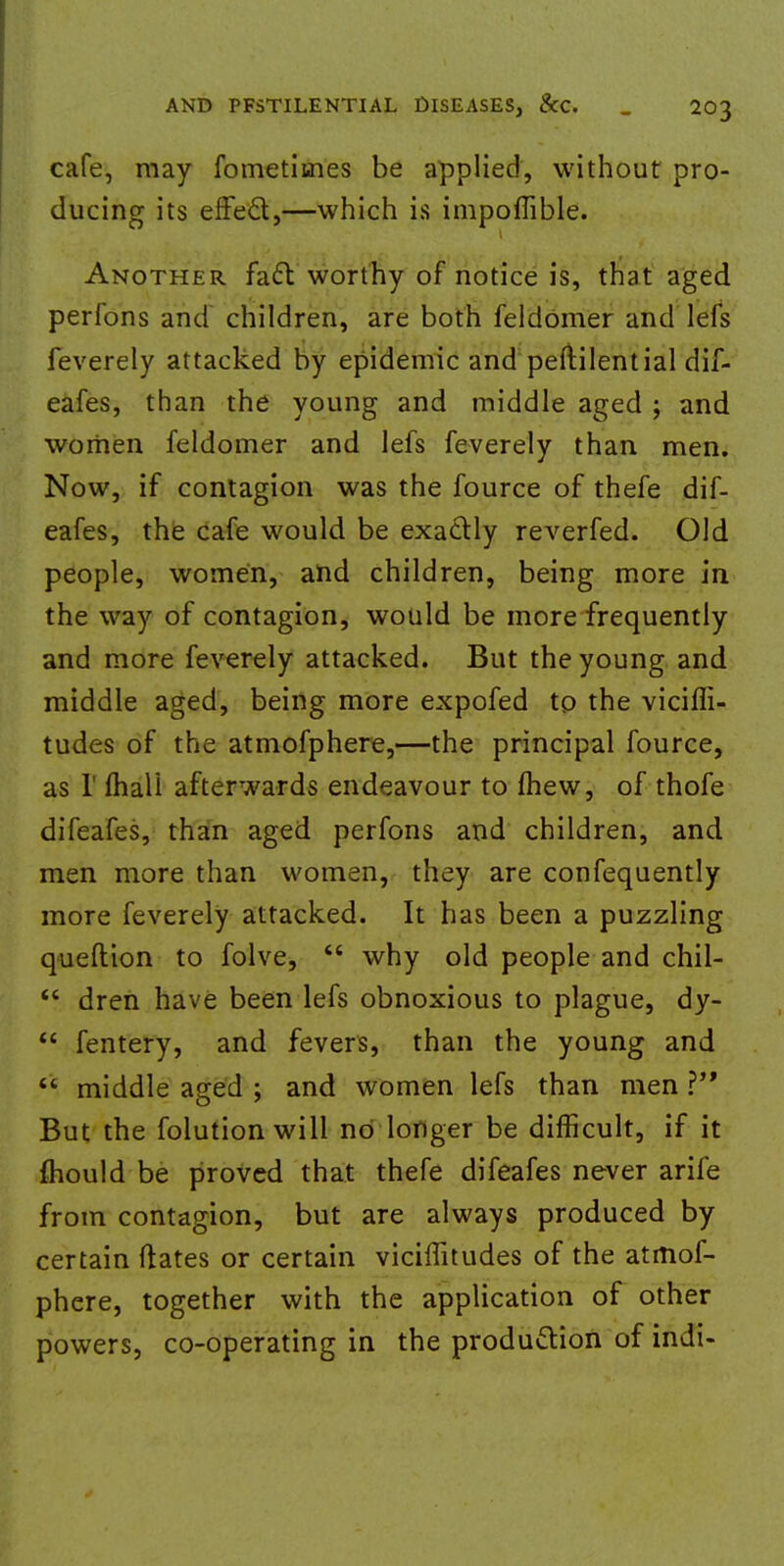 cafe, may fometitnes be applied, without pro- ducing its effect,—which is impoflible. Another fa£l worthy of notice is, that aged perfons and children, are both feldomer and lefs feverely attacked by epidemic and peftilential dif- eafes, than the young and middle aged ; and women feldomer and lefs feverely than men. Now, if contagion was the fource of thefe dif- eafes, the cafe would be exactly reverfed. Old people, women, and children, being more in the way of contagion, would be more frequently and more feverely attacked. But the young and middle aged, being more expofed to the viciffi- tudes of the atmofphere,—the principal fource, as 1' mail afterwards endeavour to fhew, of thofe difeafes, than aged perfons and children, and men more than women, they are confequently more feverely attacked. It has been a puzzling queftion to folve,  why old people and chil-  dren have been lefs obnoxious to plague, dy-  fentery, and fevers, than the young and  middle aged ; and women lefs than men V But the folutionwill no longer be difficult, if it fhould be proved that thefe difeafes never arife from contagion, but are always produced by certain dates or certain viciffitudes of the atmol- phere, together with the application of other powers, co-operating in the production of indi-