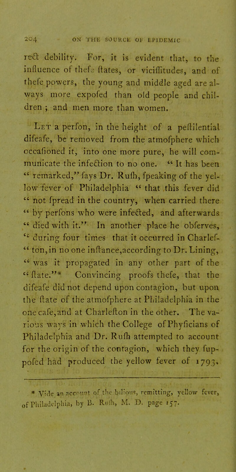 reel: debility. For, it is evident that, to the influence of thef^ ftates, or vicifiitudes, and of thefe powers, the young and middle aged are al- ways more expofed than old people and chil- dren ; and men more than women. Let a perfon, in the height of a peltilential difeafe, be removed from the atmofphere which occafioned it, into one more pure, he will com- municate the infection to no one.  It has been  remarked, fays Dr. Rulh, fpeaking of the yel- low fever of Philadelphia  that this fever did  not fpread in the country, when carried there  by perfons who were infe&ed, and afterwards  died with it. In another place he obferves, e< during four times that it occurred in Charlef-  ton, in no one inflance,according to Dr. Lining,  was it propagated in any other part of the  Mate.* Convincing proofs thefe, that the difeafe did not depend upon contagion, but upon the (late of the atmofphere at Philadelphia in the one cafe, and at Charleflon in the other. The va- rious ways in which the College of Phyficians of Philadelphia and Dr. Rum attempted to account for the origin of the contagion, which they fup- pofed had produced the yellow fever of 1793, * V'de an account of the bilious, remitting, yellow fever, of Philadelphia, by B. Rufh, M. D. page 157.