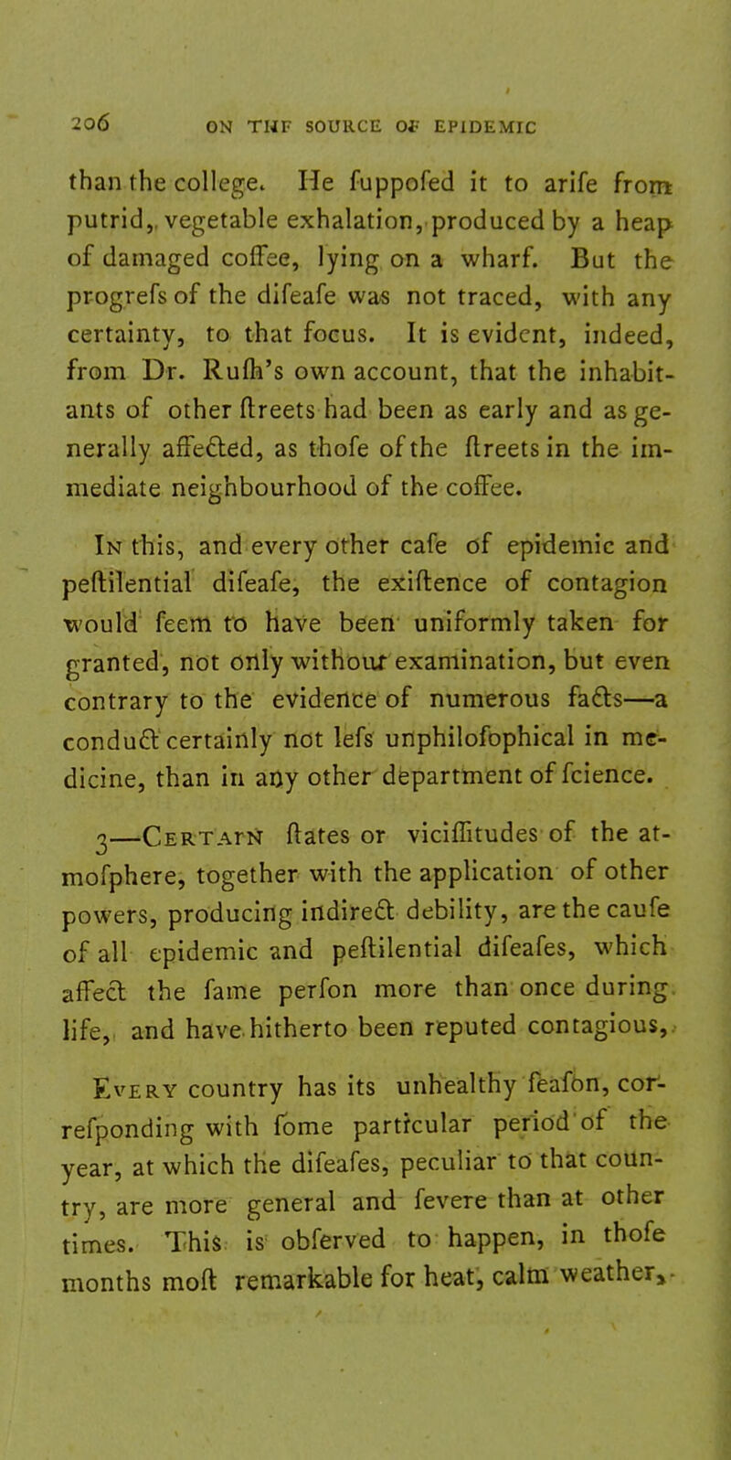 than the college. He fuppofed it to arife from putrid,, vegetable exhalation, produced by a heap of damaged coffee, lying on a wharf. But the progrefs of the difeafe was not traced, with any certainty, to that focus. It is evident, indeed, from Dr. Rum's own account, that the inhabit- ants of other ftreets had been as early and as ge- nerally affected, as thofe of the ftreets in the im- mediate neighbourhood of the coffee. In this, and every other cafe of epidemic and peftilential difeafe, the exiftence of contagion would feem to have been uniformly taken for granted, not only withouf examination, but even contrary to the evidence of numerous facts—a conduct certainly not lefs unphilofophical in me- dicine, than in any other department of fcience. 2—'Certatn dates or viciffitudes of the at- mofphere, together with the application of other powers, producing indirect debility, arethecaufe of all epidemic and peftilential difeafes, which affect the fame perfon more than once during life, and have.hitherto been reputed contagious,. Every country has its unhealthy feafon, cor- refponding with fbme particular period of the year, at which the difeafes, peculiar to that coun- try, are more general and fevere than at other times. This is obferved to happen, in thofe months moft remarkable for heat, calm weather,-