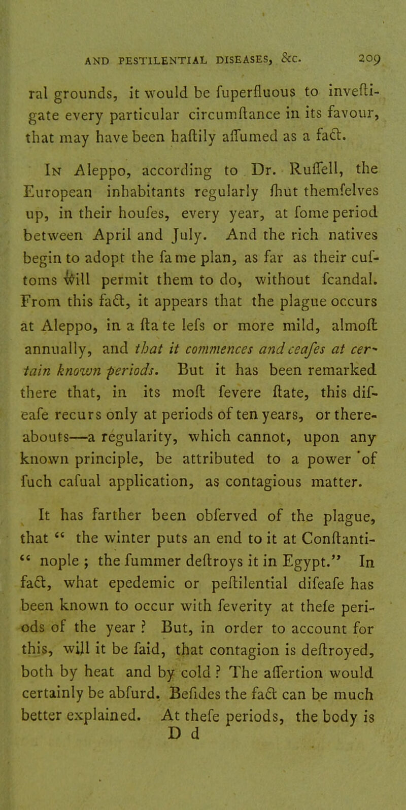 ral grounds, it would be Superfluous to investi- gate every particular circumftance in its favour, that may have been haftily aflumed as a fact. In Aleppo, according to Dr. Ruffell, the European inhabitants regularly Shut themfelves up, in their houfes, every year, at fome period between April and July. And the rich natives begin to adopt the fame plan, as far as their cuf- toms will permit them to do, without fcandal. From this fact, it appears that the plague occurs at Aleppo, in a ftate lefs or more mild, almoft annually, and that it commences and ceafes at cer- tain known -periods. But it has been remarked there that, in its moll fevere ftate, this dif- eafe recurs only at periods of ten years, or there- abouts—a regularity, which cannot, upon any known principle, be attributed to a power of fuch cafual application, as contagious matter. It has farther been obferved of the plague, that  the winter puts an end to it at Conftanti-  nople ; the fummer deftroys it in Egypt. In fact, what epedemic or peftilential difeafe has been known to occur with feverity at thefe peri- ods of the year ? But, in order to account for this, will it be faid, that contagion is deftroyed, both by heat and by cold ? The afiertion would certainly be abfurd. Befides the fact can be much better explained. At thefe periods, the body is D d