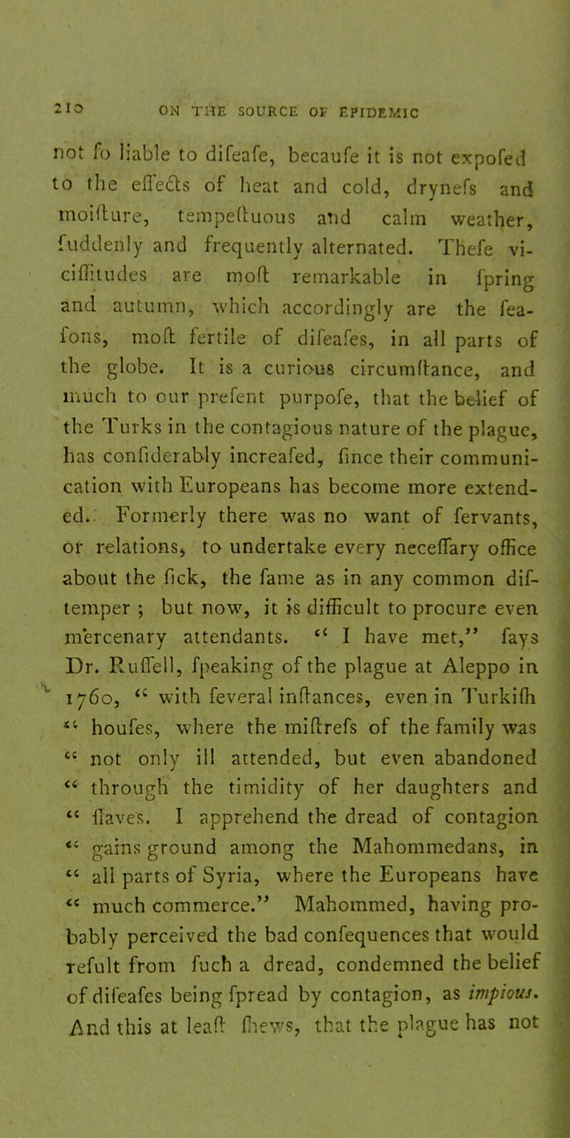 not fo liable to difeafe, becaufe it is not expofed to the effects of heat and cold, drynefs and moifture, tempeftuous and calm weather, fuddenly and frequently alternated. Thefe vi- ciflitudes are moft remarkable in fpring and autumn, which accordingly are the fea- fons, mod fertile of difeafes, in all parts of the globe. It is a curious circumftance, and much to our prefent purpofe, that the belief of the Turks in the contagious nature of the plague, has confiderably increafed, fmce their communi- cation with Europeans has become more extend- ed.: Formerly there was no want of fervants, or relations^ to undertake every necefTary office about the fick, the fame as in any common dif- temper ; but now, it is difficult to procure even mercenary attendants.  I have met, fays Dr. Ruffell, fpeaking of the plague at Aleppo in 1760, <c with feveral inftances, even in Turkifli  houfes, where the miftrefs of the family was tc not only ill attended, but even abandoned  through the timidity of her daughters and  Haves. I apprehend the dread of contagion *' gains ground among the Mahommedans, in  all parts of Syria, where the Europeans have  much commerce. Mahommed, having pro- bably perceived the bad confequences that would refult from fuch a dread, condemned the belief of difeafes being fpread by contagion, as impious. And this at leafr (hews, that the plague has not